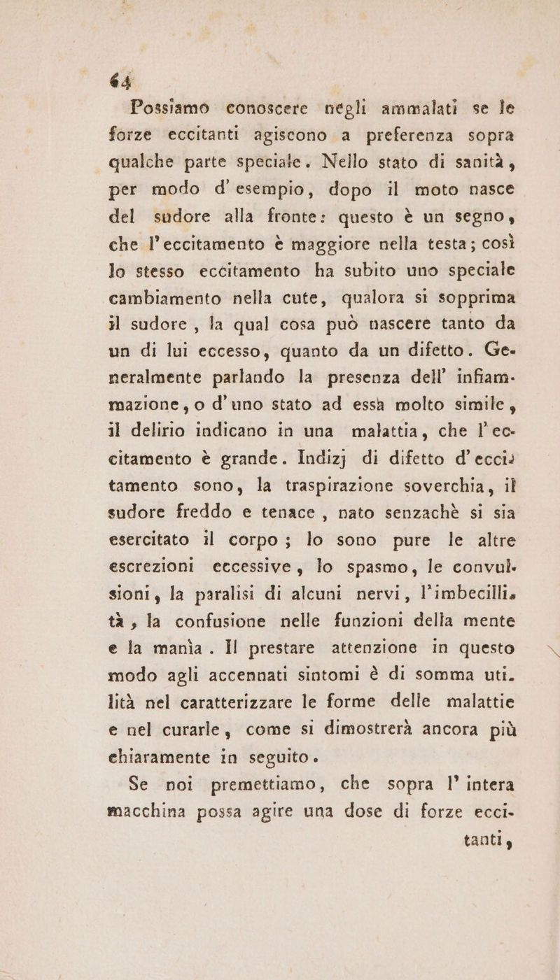 Possiamo conoscere negli ammalati se le forze eccitanti agiscono a preferenza sopra qualche parte speciale. Nello stato di sanità, per modo d'esempio, dopo il moto nasce del sudore alla fronte: questo è un segno, che l’eccitamento è maggiore nella testa; così lo stesso eccitamento ha subito uno speciale cambiamento nella cute, qualora sì sopprima il sudore , la qual cosa può nascere tanto da un di lui eccesso, quanto da un difetto. Ge. neralmente parlando la presenza dell’ infiam- mazione, o d’ uno stato ad essa molto simile, il delirio indicano in una malattia, che l’ec- citamento è grande. Indizj di difetto d’ecci: tamento sono, la traspirazione soverchia, il sudore freddo e tenace, nato senzachè si sia esercitato il corpo; lo sono pure le altre escrezioni eccessive, lo spasmo, le convul. sioni, la paralisi di alcuni nervi, l’imbecillia tà, la confusione nelle funzioni della mente e la mania. Il prestare attenzione in questo modo agli accennati sintomi è di somma uti. lità nel caratterizzare le forme delle malattie e nel curarle, come si dimostrerà ancora più chiaramente in seguito . Se noi premettiamo, che sopra l’ intera macchina possa agire una dose di forze ecci- tanti,