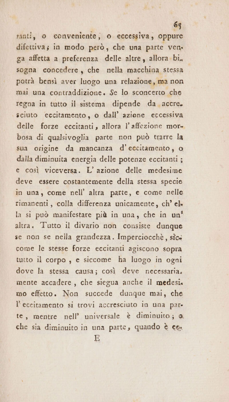 ranti, o conveniente, o eccessiva, oppure difettiva; in modo però, che una parte ven. ga affetta a preferenza delle altre, allora bi. sogna concedere, che nella macchina stessa potrà bensì aver luogo una relazione, ma non mai una contraddizione. Se lo sconcerto che regna in tutto il sistema dipende da accre. | sciuto eccitamento, o dall’ azione eccessiva delle forze eccitanti, allora l’ affezione mor» bosa di qualsivoglia parte non può trarre la sua origine da mancanza d’eccitamento, 0 dalla diminuita energia delle potenze eccitanti; e così viceversa. L’ azione delle medesime deve essere costantemente della stessa specie in una, come nell’ altra parte, e come nelle rimanenti, colla differenza unicamente, ch’ cl» la si può manifestare più in una, che in un’ altra. Tutto il divario non consiste dunque se non se nella grandezza. Imperciocchè, sics come le stesse forze eccitanti agiscono sopra tutto il corpo , e siccome ha luogo in ogni dove la stessa causa; così deve necessaria, mente accadere, che siegua anche il medesi. mo effetto. Non succede dunque mai, che l’eccitamento si trovi accresciuto in una par» te, mentre nell’ universale è diminuito; ® che sia diminuito in una parte, quando è ces E