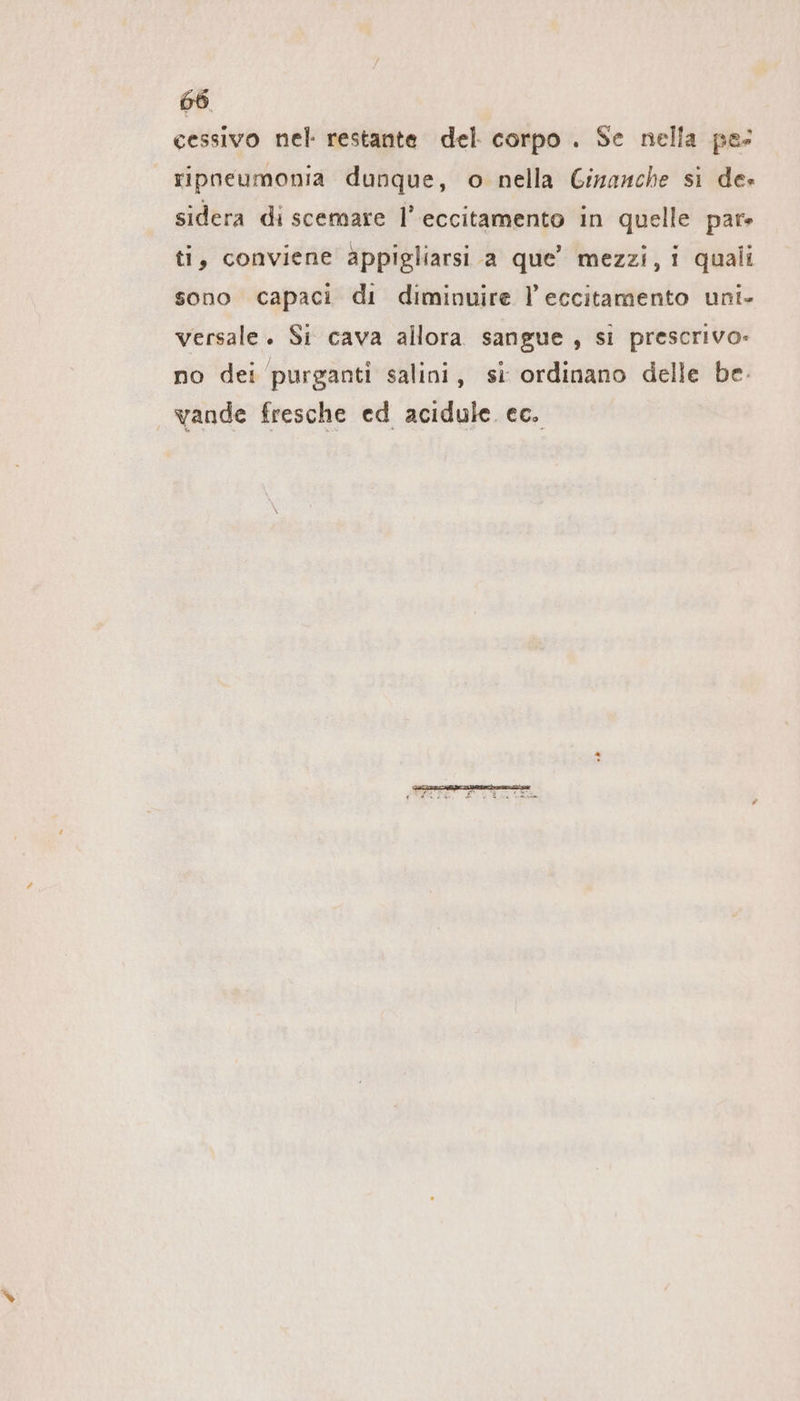 cessivo nel restante del corpo . Se nella pe: ripneumonia dunque, o nella Ginanche si de» sidera di scemare l’eccitamento in quelle par» ti, conviene appigliarsi a que’ mezzi, i quali sono capaci di diminuire l’eccitamento uni- versale. Si cava allora sangue , si prescrivo- no dei purganti salini, si ordinano delle be vande fresche ed acidule ec.
