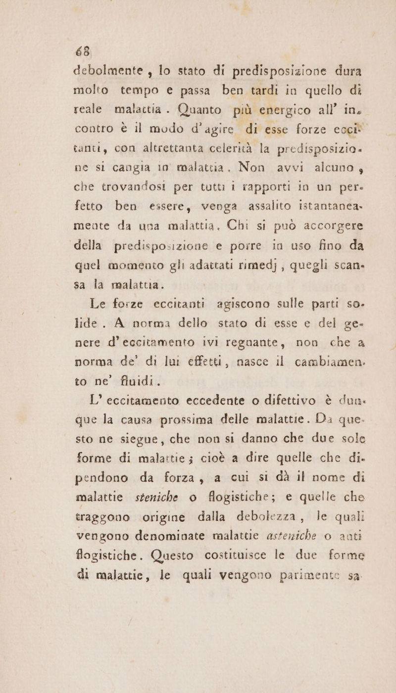 debolmente , lo stato di predisposizione dura molto tempo e passa ben tardi in quello di reale malattia . Quanto più energico all’ in. contro è il modo d’agire di esse forze ech tanti, con altrettanta celerità la predisposizia. ne si cangia io° malattia. Non avvi alcuno, che trovandosi per tutti 1 rapporti in un pere fetto ben essere, venga assalito istantanea. mente da una malattia. Chi si può accorgere della predisposizione e porre in uso fino da quel momento gli adattati rimedj , quegli scan» sa la malattia. Le forze eccitanti agiscono sulle parti so- lide. A norma dello stato di esse e del ge- nere d’eccitamento ivi regnante, non che a norma de’ di lui effetti, nasce il cambiamen- to ne’ fluidi. L’ eccitamento eccedente o difettivo è dun: que la causa prossima delle malattie. Da que. sto ne siegue, che non si danno che due sole forme di malattie; cioè a dire quelle che di. pendono da forza, a cui si dà il nome di malattie steniche o flogistiche; e quelle che traggono origine dalla debolezza, le quali vengono denominate malattie asteniche o anti flogistiche. Questo costituisce le due forme di malattie, le quali vengono parimente sa.