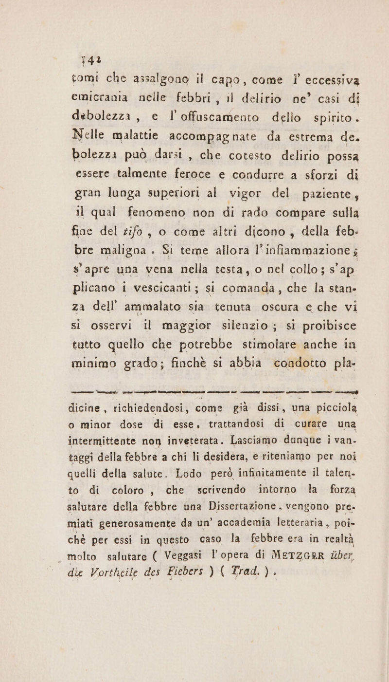 143 tomi che assalgono il capa, come I’ eccessiva emicrania nelle febbri, il delirio ne’ casi di debolezza, e l’offuscamento dello spirito. Nelle malattie accompagnate da estrema de. bolezza può darsi , che cotesto delirio possa essere talmente feroce e condurre a sforzi di gran lunga superiori al vigor del paziente; il qual fenomeno non di rado compare sulla fine del tifo, o come altri dicono, della feb- bre maligna . Si teme allora l'infiammazione ; s'apre una vena nella testa, o nel collo ; s’ap plicano i vescicanti; si comanda, che la stan- za dell’ ammalato sia tenuta oscura e che vi si osservi il maggior silenzio ; si proibisce tutto quello che potrebbe stimolare anche in minimo grado; finchè si abbia condotto pla- LL ii ei Lila dicine, richiedendosi, come già dissi, una picciola o minor dose di esse, trattandosi di curare una intermittente non inveterata. Lasciamo dunque i van- taggi della febbre a chi li desidera, e riteniamo per noi quelli della salute. Lodo però infinitamente il talen. to di coloro, che scrivendo intorno la forza salutare della febbre una Dissertazione . vengono pre. miati generosamente da un’ accademia letteraria, poi- chè per essi in questo caso la febbre era in realtà ‚molto salutare ( Veggasi l’opera di METZGER über. die Vortheile des Fiebers ) ( Trad. ).