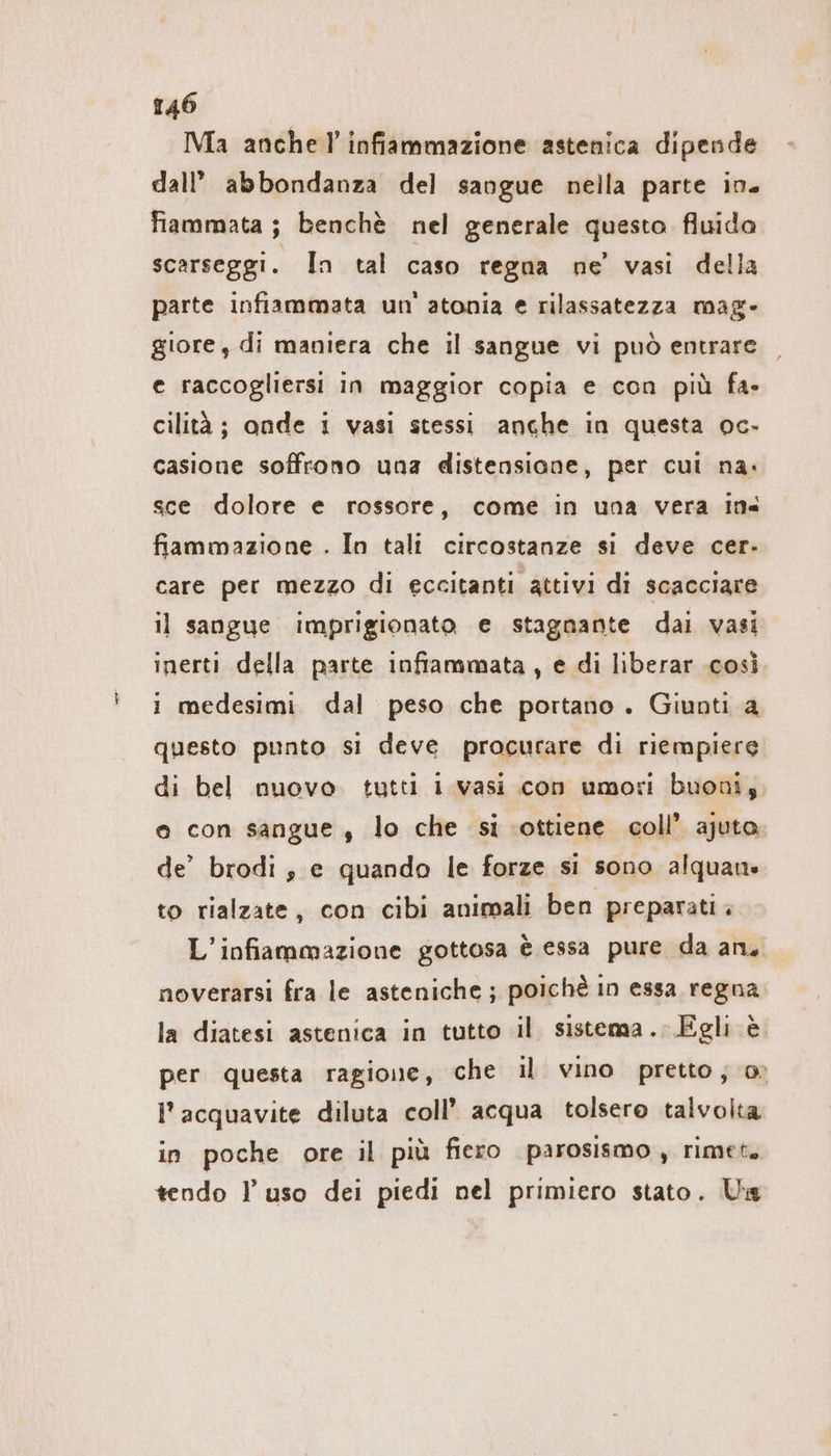 Ma anche! infiammazione astenica dipende dall’ abbondanza del sangue nella parte in. fiammata ; benchè nel generale questo fluida scarseggi. In tal caso regna ne vasi della parte infiammata un'atonia e rilassatezza mag- giore, di maniera che il sangue vi può entrare e raccogliersi in maggior copia e con più fa- cilità ; onde 1 vasi stessi anche in questa oc- casione soffrono una distensione, per cui na. sce dolore e rossore, come in una vera ins fiammazione . In tali circostanze si deve cer- care per mezzo di eccitanti attivi di scacciare il sangue imprigionato e stagnante dai vasi inerti della parte inframmata , e di liberar cosi i medesimi dal peso che portano . Giunti a questo punto si deve procurare di riempiere di bel nuovo tutti I vasi con umori buoni, o con sangue , lo che si ‘ottiene coll’ ajuta. de’ brodi , e quando le forze si sono alquane to rialzate, con cibi animali ben preparati. L’infiammazione gottosa è essa pure da an, noverarsi fra le asteniche ; poichè in essa regna. la diatesi astenica in tutto il sistema. Egli è per questa ragione, che il vino pretto; 0» l’acquavite diluta coll’ acqua tolsero talvolta in poche ore il più fiero parosismo , rimet. tendo l’uso dei piedi nel primiero stato. Us