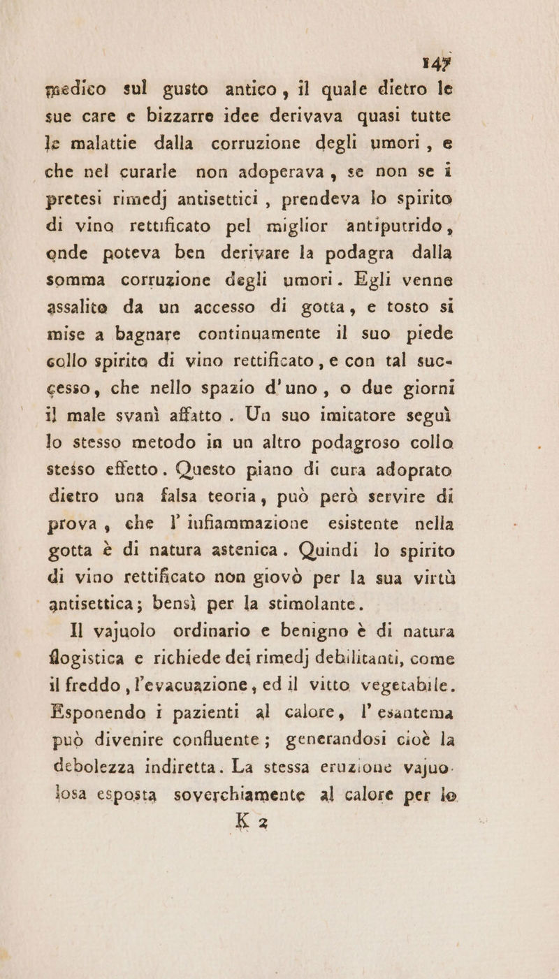 medico sul gusto antico, il quale dietro le sue care e bizzarre idee derivava quasi tutte le malattie dalla corruzione degli umori, e che nel curarle non adoperava, se non se i pretesi rimedj antisettici, prendeva lo spirito di vino rettificato pel miglior antiputrido, onde poteva ben derivare la podagra dalla somma corruzione degli umori. Egli venne assalite da un accesso di gotta, e tosto si mise a bagnare continuamente il suo piede collo spirita di vino rettificato , e con tal suc- gesso, che nello spazio d'uno, o due giorni 1} male svanì affatto. Un suo imitatore seguì lo stesso metodo in un altro podagroso collo stesso effetto. Questo piano di cura adoprato dietro una falsa teoria, può però servire di prova, che l'infiammazione esistente nella gotta è di natura astenica. Quindi lo spirito di vino rettificato non giovò per la sua virtù | antisettica; bensj per la stimolante. Il vajuolo ordinario e benigno è di natura flogistica e richiede dei rimedj debilitanti, come il freddo, l'evacuazione, ed il vitto vegetabile. Esponendo i pazienti al calore, I’ esantema può divenire confluente; generandosi cioè la debolezza indiretta. La stessa eruzione vajuo- losa esposta soverchiamente al calore per lo 3