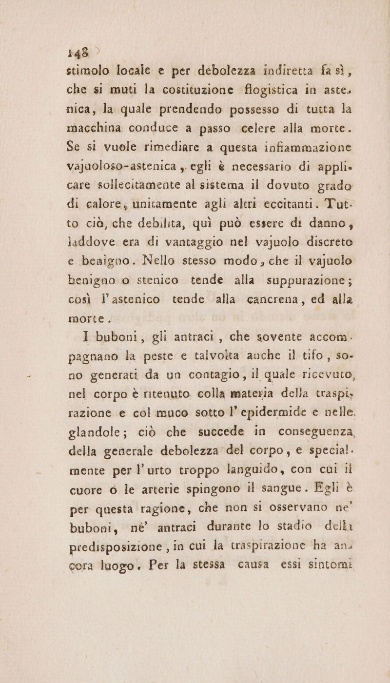 stimolo locale e per debolezza indiretta fa si, che si muti la costituzione flogistica in aste. nica, la quale prendendo possesso di tutta la macchina conduce a passo celere alla morte. Se si vuole rimediare a questa infiammazione vajuoloso-astenica ,. egli è necessario di appli» care sollecitamente al sistema il dovuto grado di calore; unitamente agli altri eccitanti. Tut- to ciò, che debilita, quì può essere di danno, laddove era di vantaggio nel vajuolo discreto e besigno. Nello stesso modo, che il vajuolo benigno o stenico tende alla suppurazione; così l’astenico tende alla cancrena, ed alla morte. I bubont, gli antracı , che sovente accom. pagnano la peste e talvolta anche il tifo, so- no generati da un contagio, il quale ricevuto, nel corpo è ritenuto colla materia della traspi; razione e col muco sotto I’ epidermide e nelle. glandole; ciò che succede in conseguenza, della generale debolezza del corpo, e specia!. mente per l'urto troppo languido, con coi il cuore © le arterie spingono il sangue. Eglı è per questa ragione, che non si osservano ne’ buboni, ne’ antraci durante lo stadio delli predisposizione , in cui la traspirazione ha an. cera luogo. Per la stessa causa essi sintomi