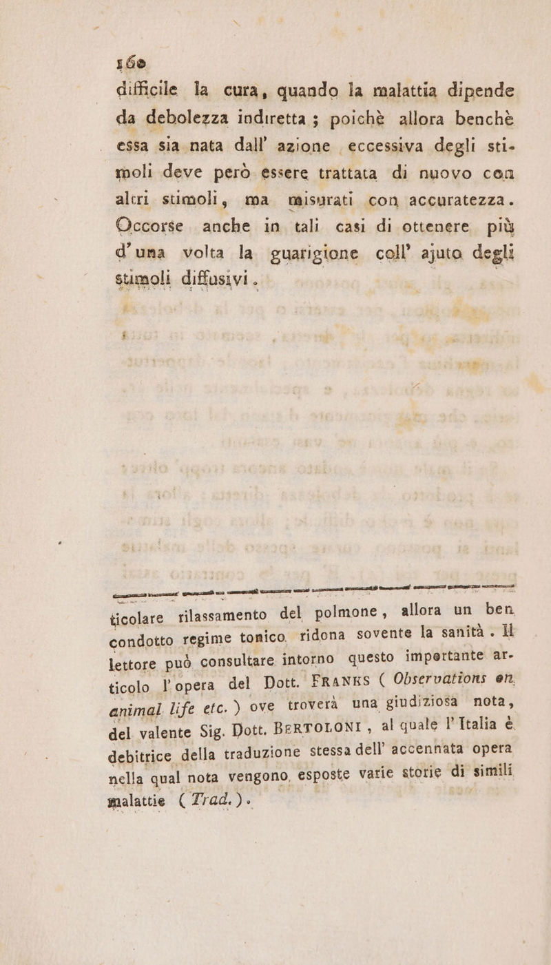 ı60 difficile la cura, quando la malattia dipende da debolezza indiretta; poichè allora benchè essa sia nata dall’ azione eccessiva degli sti- moli deve però essere trattata di nuovo cen alcri stimoli, ma misurati con accuratezza. Occorse. anche in tali casi di ottenere. più d'una volta la guarigione coll’ ajuta degli stimoli diffusivi . | e e ug ceneri nm veni mn md nt Cesa mmie ticolare rilassamento del polmone, allora un ben condotto regime tonico. ridona sovente la sanità . I lettore può consultare intorno questo impertante ar- ticolo l’opera del Dott. FRANKS ( Observations en. animal life etc. ) ove troverà una giudiziosa nota, del valente Sig. Dott. BERTOLONI, al quale l'Italia è. debitrice della traduzione stessa dell’ accennata opera nella qual nota vengono, esposte varie storie di SIR: malattie ( Trad, )®