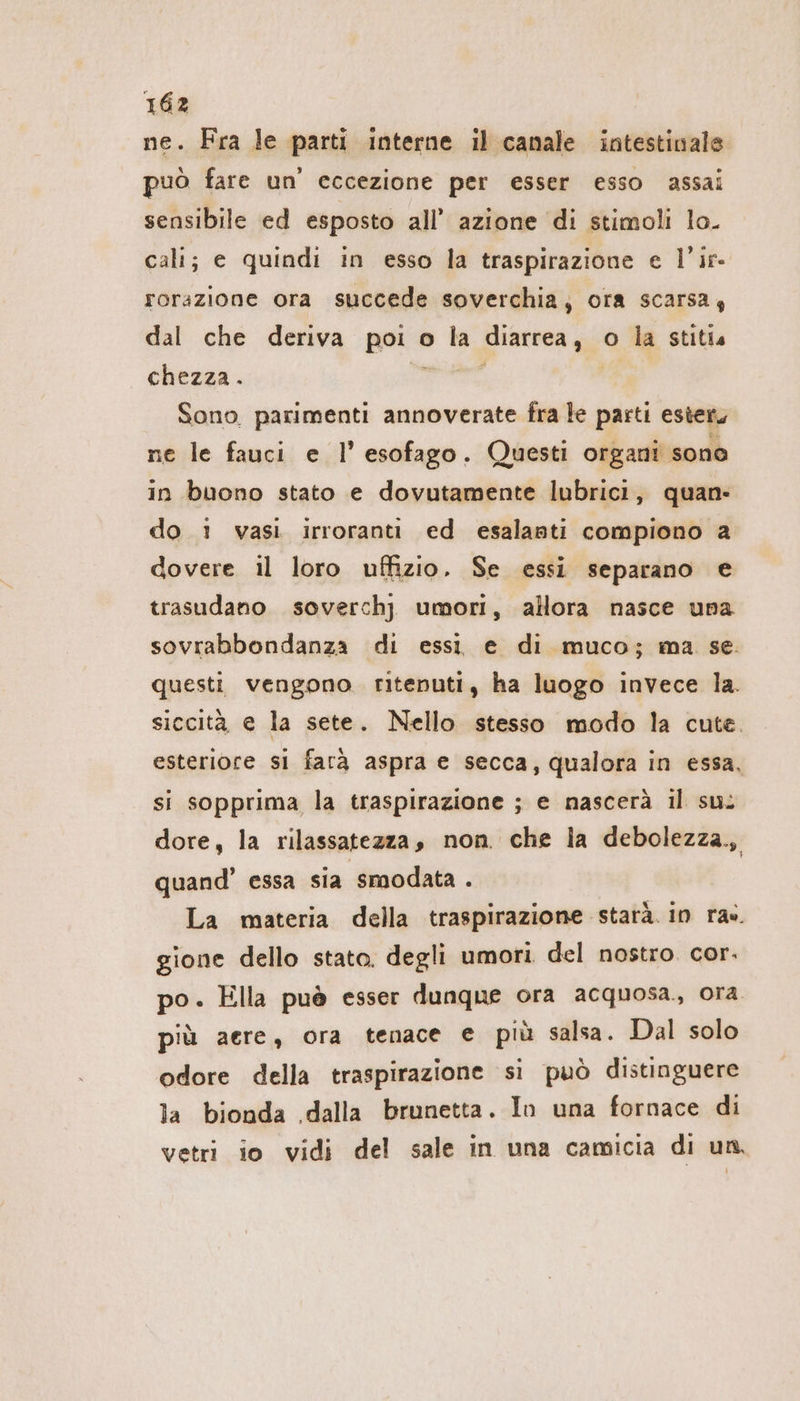 ne. Fra le parti interne il canale intestinale può fare un’ eccezione per esser esso assai sensibile ed esposto all’ azione di stimoli lo. cali; e quindi in esso la traspirazione e l’ir- rorazione ora succede soverchia, ora scarsa, dal che deriva paia o la diarrea , o la stitia chezza. Sono parimenti annoverate fra le pasti ester, ne le fauci e l’ esofago. Questi organi sono in buono stato e dovutamente lubrici, quan- do 1 vasi irroranti ed esalanti compiono a dovere il loro uffizio. Se essi separano e trasudano soverchj umori, allora nasce una sovrabbondanza di essi e di muco; ma se. questi vengono. ritenuti, ha luogo invece la. siccità, e la sete. Nello stesso modo la cute. esteriore si farà aspra e secca, qualora in essa, si sopprima la traspirazione ; e nascerà il su: dore, la rilassatezza, non. che la debolezza., quand’ essa sia smodata . La materia della traspirazione starà. in ra». gione dello stato. degli umori del nostro. cor. po. Ella puè esser dunque ora acquosa. ora più aere, ora tenace e più salsa. Dal solo odore della traspirazione si può distinguere la bionda .dalla brunetta. In una fornace di vetri io vidi del sale in una camicia di un,