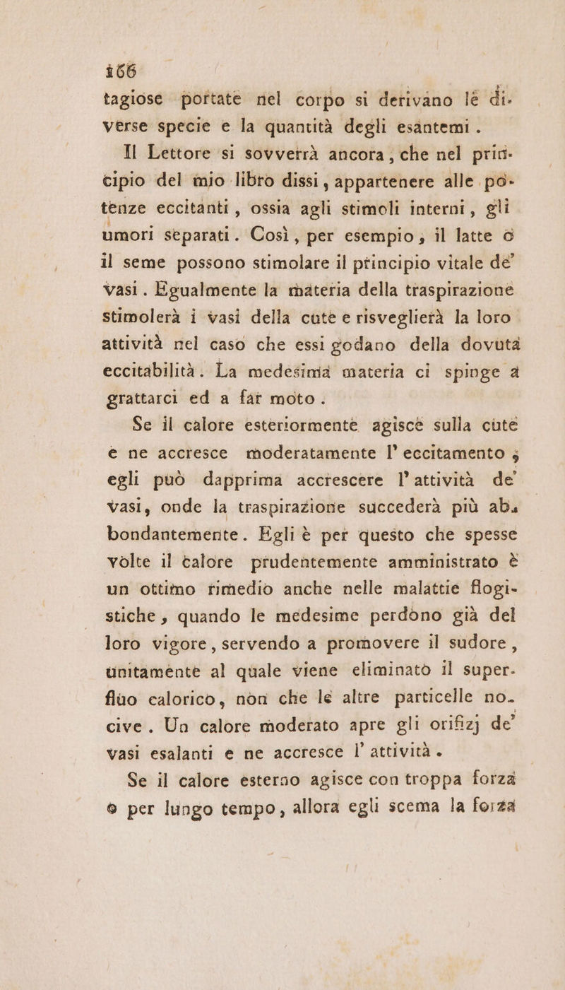 tagiose portate nel corpo si derivano lè di. verse specie e la quantità degli esantemi . Il Lettore si sovverrä ancora, che nel priri- cipio del mio libro dissi, appartenere alle po- tenze eccitanti, ossia agli stimoli interni, gli umori separati. Così, per esempio; il latte ö il seme possono stimolare il ptincipio vitale de’ vasi. Egualmente la materia della traspirazione stimolerà i vasi della cute e risveglierà la loro attività nel caso che essi godano della dovuta eccitabilità. La medesima materia ci spinge a grattarci ed a far moto. Se il calore esteriormente agisce sulla cute € ne accresce moderatamente |’ eccitamento ; egli può dapprima acctescere l’attività de’ vasi, onde la traspirazione succederà più abu bondantemente. Egli è per questo che spesse volte il talore prudentemente amministrato è un ottimo rimedio anche nelle malattie flogı- stiche, quando le medesime perdono già del loro vigore, servendo a promovere il sudore, unitamente al quale viene eliminatò il super- fiuo calorico, non che le altre particelle no. cive. Un calore moderato apre gli orifizj de’ Vasi esalanti e ne accresce l'attività . Se il calore esterno agisce con troppa forza © per lungo tempo, allora egli scema la forza