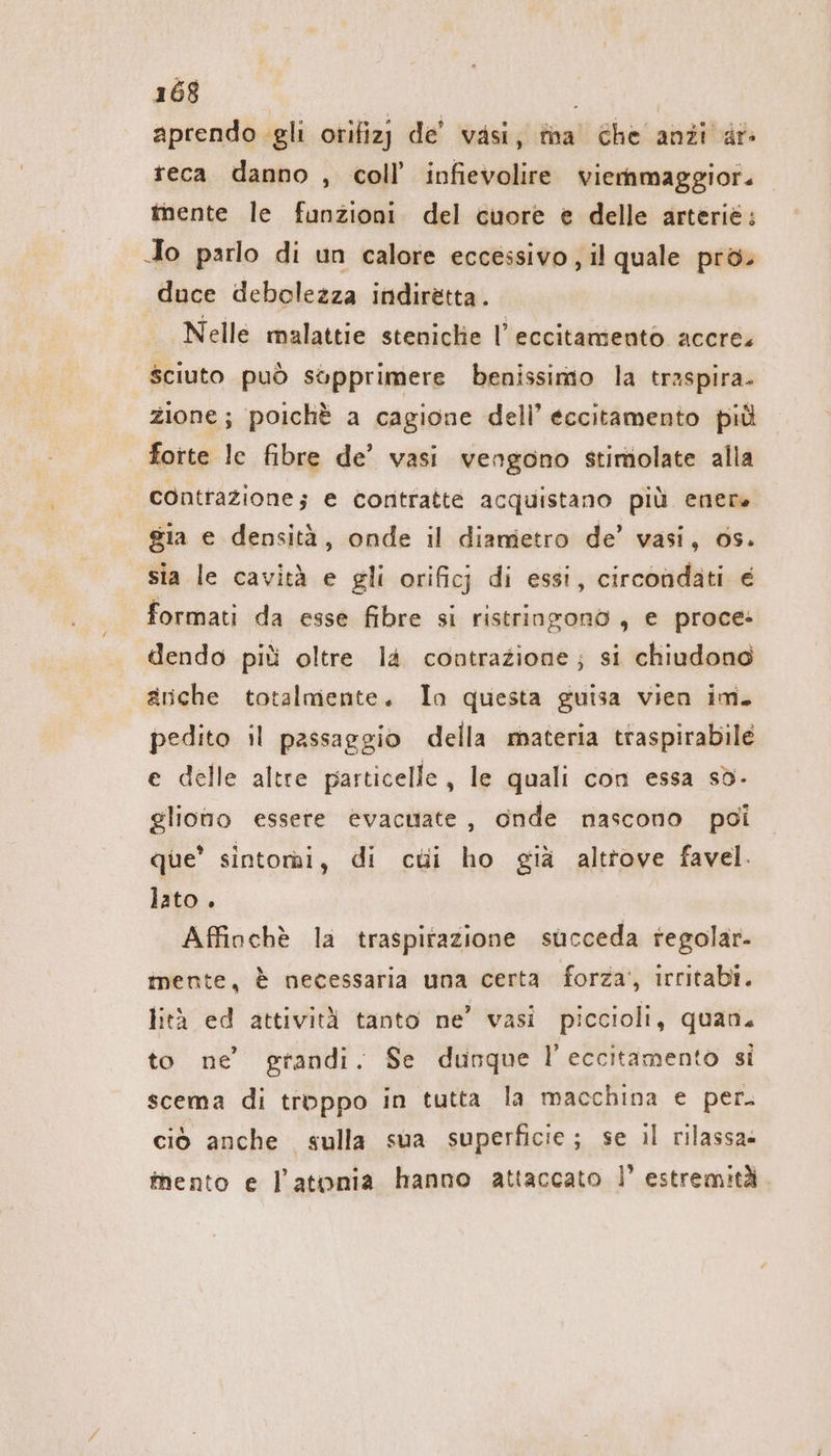 aprendo gli orifizj de’ vasi, tina’ che anzi ar- teca danno , coll’ infievolire viemmaggior. imente le funzioni. del cuore e delle arteriè: Jo parlo di un calore eccessivo , il quale pro. duce debolezza indiretta. Nelle malattie steniche |’ eccitamento accre. sciuto può sopprimere benissimo la traspira. Zione; poichè a cagione dell’ eccitamento più forte le fibre de’ vasi vengono stimolate alla contrazione; e contratte acquistano più enere gia e densità, onde il diametro de’ vasi, 0s. sia le cavità e gli orificj di essi, circondati € formati da esse fibre si ristringono, e proce: dendo più oltre l4 contrazione; si chiudono anche totalmente. In questa guisa vien im. pedito il passaggio della materia traspirabile e delle altre particelle, le quali con essa sò- gliono essere evacuiate , onde nascono poi que’ sintomi, di cui ho già altrove favel. lato. Affinchè la traspirazione succeda regolar- mente, è necessaria una certa forza’, irritabi. lità ed attività tanto ne’ vasi piccioli, quan. to ne’ grandi. Se dunque l eccitamento si scema di troppo in tutta la macchina e per. ciò anche sulla sua superficie; se il rilassa» inento e Jatonia hanno attaccato | estremità