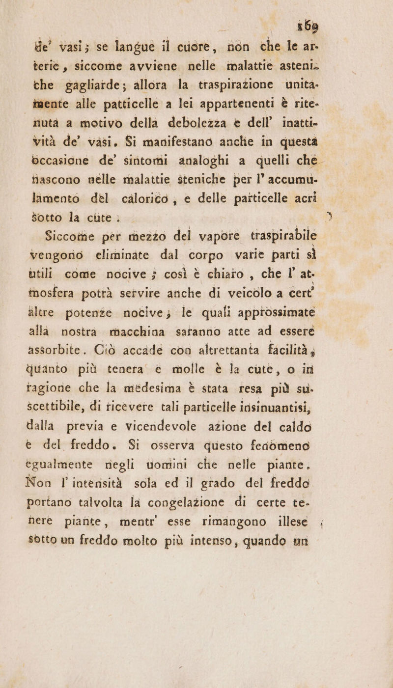 x6a de’ vasi; se langue il cuore, non che le ar- terie , siccome avviene nelle malattie asteni. che gagliarde; allora la traspirazione unita- iaente alle patticelle a lei appartenenti è rite- nutà a motivo della debolezza e dell’ inatti- vità de’ vasi, Si manifestano anche in questa occasione de’ sintomi analoghi a quelli che. Nascono nelle malattie steniche per I’ accumu- lamento del calorico, e delle particelle acri Sotto la cute . | Siccome per mezzo del vapore traspirabile vengono eliminate dal corpo varie parti sì utili come nocive $ così è chiaro , che l’ at: tnosfera potrà servire anche di veicolo a cert’ altre potenze nocive; le quali approssimate alla nostra macchina saranno atte ad essere assorbite. Ciò accade con altrettanta facilità; quanto più tenera e molle è la cute, o in ragione che la medesima è stata resa più su. scettibile, di ticevere tali particelle insinuantisi, dalla previa e vicendevole azione del caldo e del freddo. Si osserva questo feaömeno egualmente negli uomini che nelle piante. Non l'intensità sola ed il grado del freddo portano talvolta la congelazione di certe te. here piante, mentr' esse rimangono illese sotto un freddo molto più intenso, quando un