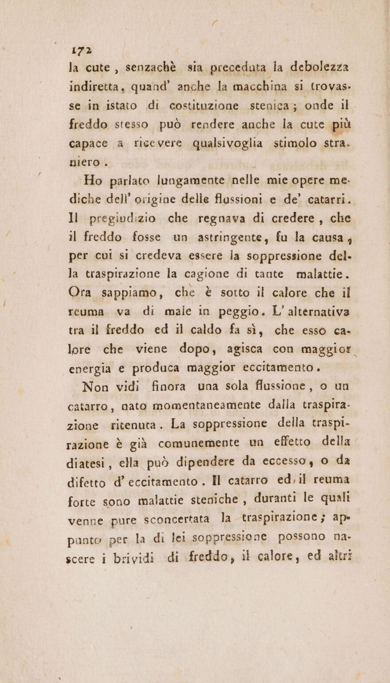 la cute , senzachè sia preceduta la debolezza indiretta, quand’ anche la macchina si (rovas- se in istato di costituzione stenica; onde il freddo stesso può rendere anche la cute più capace a ricevere qualsivoglia stimolo stra. niero . ; Ho parlato lungamente nelle mie opere me. diche dell’ origine delle flussioni e de’ catarri. ll pregiudizio che regnava di credere, che il freddo fosse un astringente, fu la causa; per cui si credeva essere la soppressione del. la traspirazione la cagione di tante malattie. Ora sappiamo, che è sotto il calore che il reuma va di male in peggio. L'alternativa tra il freddo ed il caldo fa sì, che esso ca- lore che viene dopo, agisca con maggior. energia e produca maggior eccitamento. Non vidi finora una sola flussione, o un catarro, nato momentaneamente dalla traspira- zione ritenuta. La soppressione della traspi- razione è già comunemente un effetto della diatesi, ella può dipendere da eccesso, o da difetto d’eccitamento . I catarro ed,ıl reuma forte sono malattie steniche , duranti le quali venne pure sconcertata la traspirazione; ap» punto per la di lei soppressione possono na- scere i brividi di freddo, il calore, ed altr: