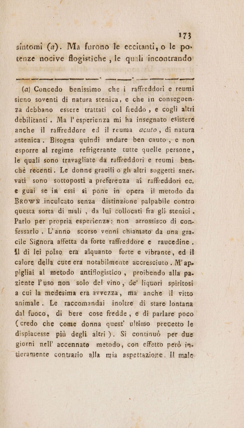 sintomi (a). Ma furono le eccitanti, o le po» tenze nocive flogistiche ‚le quali incontrando: n | e; + eee (2) Concedo benissimo che i raffreddori e reumi sieno soventi di natura stenica, € che in conseguen- za debbano essere trattati col fieddo , e cogli altri debilitanti. Ma l’esperienza mi ha insegnato esistere anche il raffreddore ed il reuma acuto, di natura astenica. Bisogna quindi andare ben cauto, e non esporre al regime refrigerante tutte quelle persone, le quali sono travagliate da raffreddori e reumi ben. che recenti. Le donne gracili o gli altri soggetti sner. vati sono sottoposti a preferenza ai raffreddori ec. e guai se in essi si pone in opera il metodo da BROWN inculcato senza distinzione palpabile contro questa sorta di mali , da lui collocati fra gli stenici. Parlo per propria esperienza: non arrassisco di con- fessarlo , L’anno scorso venni chiamato da una gra. cile Signora affetta da forte raffreddore e raucedine.. Il di lei polso era alquanto forte e vibrante, ed il calore della cute era notabilmente accresciuto . M° ape pigliai al metodo antiflogistico , proibendo alla pa. ziente l’uso non solo del vino, de’ liquori spiritosi a cui la medesima era avvezza, ma anche il vitto animale. Le raccomandai inoltre di stare lontana dal fuoco, di bere cose fredde, e di parlare poco (credo che come donna quest’ ultimo precetto le dispiacesse più degli altri ). Si continuò per due giorni nell’ accennato metodo, con effetto però in» tieramente contrario alla mia aspettazione. Il male.