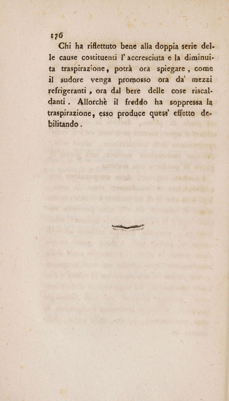 Chi ha riflettuto bene alla doppia serie del- le cause costituenti I’ accresciuta e la diminui- ta traspirazione, potrà ora spiegare, come il sudore venga promosso ora da mezzi refrigeranti , ora dal bere delle cose riscal- danti. Allorchè il freddo ha soppressa la traspirazione, esso produce quest effetto de- bilitando .