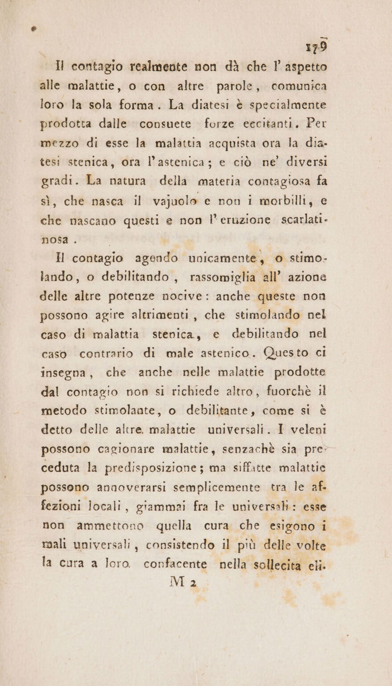 Il contagio realmente non dà che 1’ aspetto alle malattie, o con altre parole, comunica loro la sola forma. La diatesi è specialmente prodotta dalle consuete forze eecitanti, Per mezzo di esse la malattia acquista ora la dia- tesi stenica, ora l’astenica; e ciò ne’ diversi gradi. La natura della materia contagiosa fa sì, che nasca il vajuolo e non i morbilli, e che nascano questi e non l'eruzione scarlati- nosa . | Hl contagio agendo unicamente, © stimo- lando, o debilitando , rassomiglia all’ azione delle altre potenze nocive: anche queste non possono agire altrimenti, che stimolando nel caso di malattia stenica, e debilitando nel caso contrario di male astenico. Questo ci insegna, che anche nelle malattie prodotte dal contagio non si richiede altro, fuorchè il metodo stimolaate, o debilitante, come si è detto delle altre. malattie universali. I veleni possono cagionare malattie, senzachè sia pre ceduta la predisposizione; ma siffitte malattie possono annoverarsi semplicemente tra le af. fezioni locali, giammai fra le universali: esse non ammettono quella cura che esigono i mali universali, consistendo il più delle volte la cura a loro. confacente nella sollecita eli. NE 2