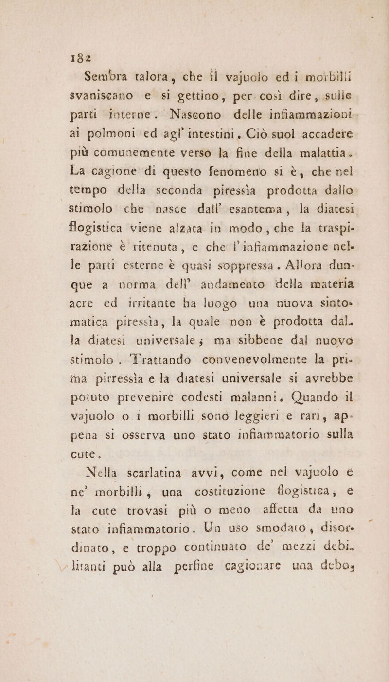 Sembra talora, che il vajuolo edi moibilli svaniscano e si gettino, per così dire, sulle parti interne. Nascono delle infiammazioni. ai polmoni ed agl intestini. Ciò suol accadere più comunemente verso la fine della malattia. La cagione di questo fenomeno si è, che nel tempo della seconda piressia prodotta dallo “stimolo che nasce dall’ esantema, la diatesi flogistica viene alzata in modo, che la traspi- razione è ritenuta, e che l'infiammazione nel. le parti esterne è quasi soppressa. Allora dun- que a norma dell’ andamento della materia acre ed irritante ha luogo una nuova sinto» matica piressia, la quale non è prodotta dal. la diatesi universale; ma sibbene dal nuovo stimolo . Trattando convenevolmente la pri. ina pirressia e la diatesi universale si avrebbe poiuto prevenire codesti malanni. Quando il vajuolo o i morbilli sono leggieri e rari, ap- pena si osserva uno stato infiammatorio sulla cute. Nella scarlatina avvi, come nel vajuolo € ne’ morbilli, una costituzione flogistica; € la cute trovasi più o meno affetta da uno stato infiammatorio. Ua uso smodato, disor- dinato, e troppo continuato de mezzi debi. ‚litanti può alla perfine cagionare una debo,