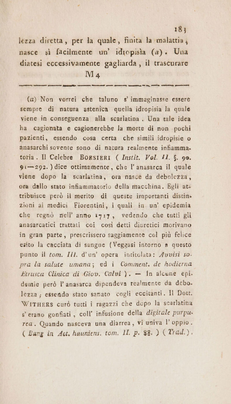 lezza diretta, per la quale, finita la malattia, nasce sì facilmente un’ idiopisia (a). Una diatesi eccessivamente gagliarda , il trascurare Ma editi cosi varo Gg e A I NR ct I Dr, TE LIA Vice en (a) Non vorrei che taluno s’ immaginasse essere sempre di natura astenica quella idropisia la quale viene in conseguenza alla scarlatina . Una tale idea ha cagionata e cagionerebbe la morte di non pochi pazienti, essendo cosa certa che simili idropisie o anasarchi sovente sono di natura realmente infiamma. toria. Il Celebre BoRsIERI ( Instit. Vol. 11. $. 90. 91—292. ) dice ottimamente, che l’ anasarca il quale viene dopo la scarlatina, ora nasce da debolezza, ora dallo stato infiammatorio della macchina. Egli at» tribuisce però il merito di queste importanti distin» zioni ai medici Fiorentini, i quali in un’ epidemia che regno nell’ anno 1917, vedendo che tutti gli anasarcatici trattati coi così detti diuretici morivano in gran parte, prescrissero saggiamente col più felice esito la cacciata di sangne (Veggasi intorno a questo punto il tom. Ill. d’un’ opera intitolata: Avvisi so. pra la salute umana; ed i Cominent. de hodierna ktrusca Clinica di Giov. Calvi ). — In alcune epi. demie però l’ anasarca dipendeva realmente da debo. lezza; essendo stato sanato cogli eccitanti. Il Dott. WITHERS curò tutti i ragazzi che dopo la scarlatina s'erano gonfiati, coll’ infusione della digitale purpu. rea. Quando nasceva una diarrea, vi univa l’ oppio. ( Bang in Act, hauniens. tom. II. p. 88. ) (Trad.).