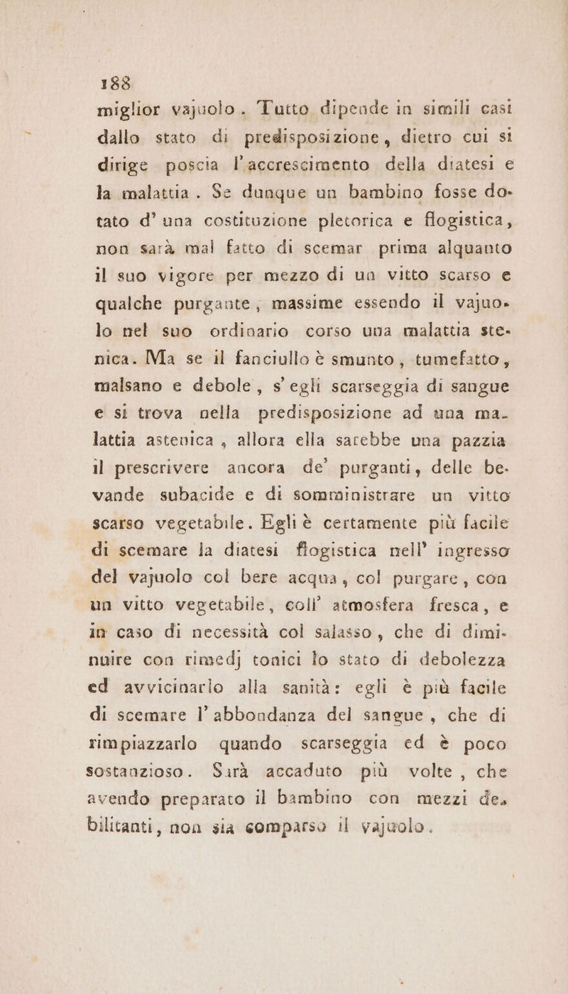 miglior vajuolo. Tutto dipeade in simili casi dallo stato di predisposizione, dietro cui si dirige poscia l'accrescimento della diatesi e la malattia. Se dunque un bambino fosse do- tato d’ una costituzione pletorica e flogistica, non sarà mal fatto di scemar prima alquanto il suo vigore per mezzo di un vitto scarso € qualche purgante, massime essendo il vajuo» lo nel suo ordinario corso una malattia ste- nica. Ma se il fanciullo è smunto , tumefatto, malsano e debole, s egli scarseggia di sangue e si trova nella predisposizione ad una ma. lattia astevica , allora ella sarebbe una pazzia il prescrivere ancora de’ purganti, delle be. vande subacide e di somministrare un vitto scarso vegetabile. Egliè certamente più facile di scemare la diatesi flogistica nell’ ingresso del vajuolo col bere acqua, col purgare, con un vitto vegetabile, coli’ atmosfera fresca, e in caso di necessità col salasso, che di dimi- nuire con rimedj tonici lo stato di debolezza ed avvicinarlo alla sanità: egli è più facile di scemare l’ abbondanza del sangue, che di rimpiazzarlo quando scarseggia ed è poco sostanzioso. Sarà accaduto più volte, che avendo preparato il bambino con mezzi de. Dilitanti, non sia comparso ıl vajuolo.