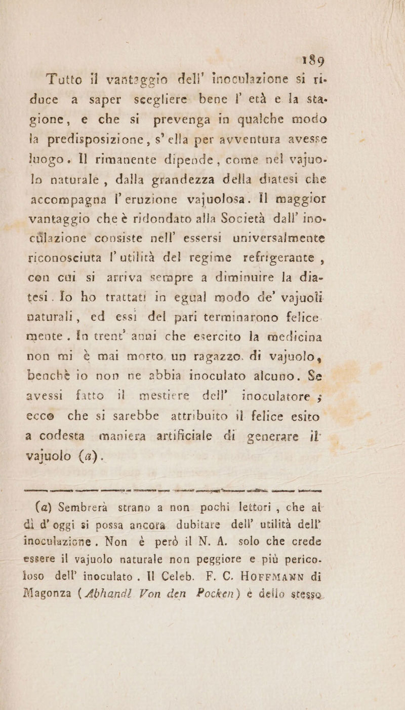 Tutto il vantaggio dell’ inoculazione si ri. duce a saper scegliere bene I!’ età e la sta. gione, € che si prevenga in qualche modo la predisposizione, s° ella per avventura avesse luogo . Il rimanente dipende, come nel vajuo- lo naturale, dalla grandezza della diatesi che accompagna l’ eruzione vajuolosa. Il maggior vantaggio che è ridondato alla Società dall’ Ino- cülazıone covsiste nell’ essersi universalmente riconosciuta l’ utilità del regime refrigerante , con cui si arriva sempre a diminuire la dia- tesi. Io ho trattati in egual modo de’ vajuoli naturali, ed essi del pari terminarono felice mente. In trent’ anni che esercito la medicina non mi è mai morto, un ragazzo. di vajuolo, benchè io non ne abbia inoculato alcuno. Se avessi fatto il mestiere dell’ inoculatore 5; ecc@ che si sarebbe attribuito il felice esito. a codesta maniera artificiale di generare il vajuolo (s). gain io a (a) Sembrerà strano a non pochi lettori, che al di d’oggi si possa ancora. dubitare dell’ utilità dell’ inoculazione. Non è però il N. A. solo che crede essere il vajuolo naturale non peggiore e più perico- loso dell’ inoculato . Il Celeb. F. C. Horrmann di Magonza ( Abhand! Von den Pocken) è dello stesso