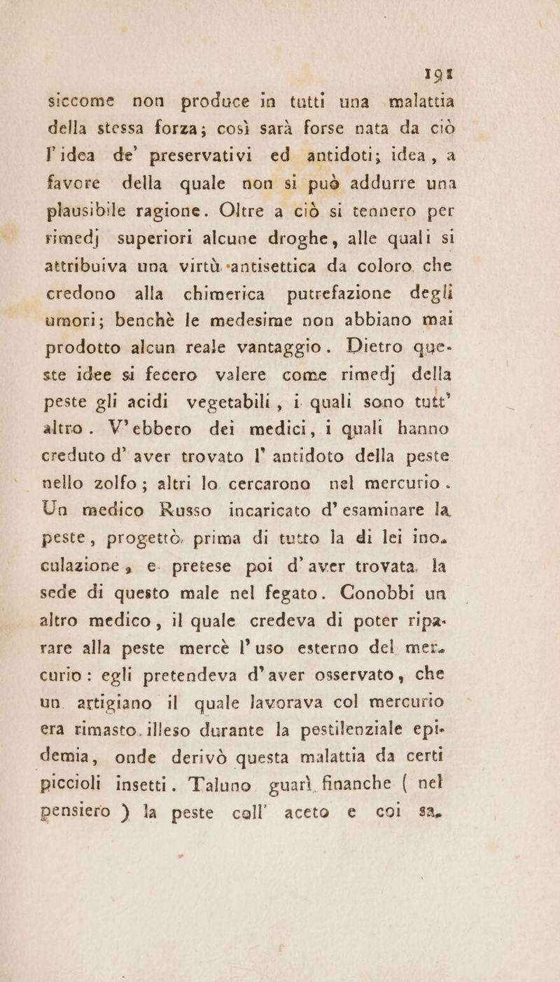 siccome non produce in tutti una malattia della stessa forza; così sarà forse nata da ciò Pidea de’ preservativi ed antidoti; idea, a favore della quale non si può addurre una plausibile ragione. Oltre a ciò si tennero per rimedj superiori alcune droghe, alle quali si attribuiva una virtù. «antisettica da coloro. che credono alla chimerica putrefazione degli umori; benchè le medesime non abbiano mai prodotto alcun reale vantaggio. Dietro que- ste idee si fecero valere come rimedj della peste gli acidi vegetabili, i quali sono tute’ altro. V’ebbero dei medici, 1 quali hanno creduto d’ aver trovato I’ antidoto della peste nello zolfo ; altri lo cercarono nel mercurio . Un medico Russo incaricato d’ esaminare la peste, progettò, prima di tutto la di lei ino. culazione , e. pretese pol d’ aver trovata. la sede di questo male nel fegato. Conobbi un altro medico, il quale credeva di poter ripa- rare alla peste mercè l’uso esterno del mer. curio : egli pretendeva d’aver osservato, che un artigiano il quale lavorava col mercurio era rimasto. illeso durante la pestilenziale epi- demia, onde derivò questa malattia da certi piccioli insetti. Taluno guarì finanche ( nel pensiero ) la peste call’ aceto e coi sa.