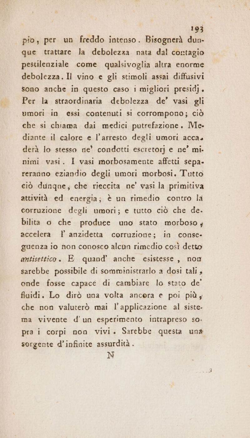 pio, per un freddo intenso. Bisognerà dun- que trattare la debolezza nata dal contagio pestilenziale come qualsivoglia altra enorme debolezza. Il vino e gli stimoli assai diffusivi sono anche in questo caso i migliori presid). Per la straordinaria debolezza de’ vasi gli umori in essi contenuti si corrompono; ciò che si chiama dai medici putrefazione. Me. diante il calore e l’arresto degli umori acca. derà lo stesso ne’ condotti escretorj e ne’ mi. mimi vasi. I vasi morbosamente affetti sepa- reranno eziandio degli umori morbosi. Tutto ciò dunqne; che rieccita ne’ vasi la primitiva attività ed energia; è un rimedio contro la corruzione degli umori; e tutto ciò che de. bilita o che produce uno stato morboso; accelera I’ anzidetta corruzione; in conse- guenza 10 non conosco alcun rimedio così detto antisettico. E quand’ anche esistesse, non sarebbe possibile di somministrarlo a dosi tali » onde fosse capace di cambiare lo stato de’ fluidi. Lo dirò una volta ancora e poi più; che non valuterò mai l'applicazione al siste- ma vivente d'un esperimento intrapreso so. pra i corpi non vivi. Sarebbe questa una sorgente d’infinite assurdità . N