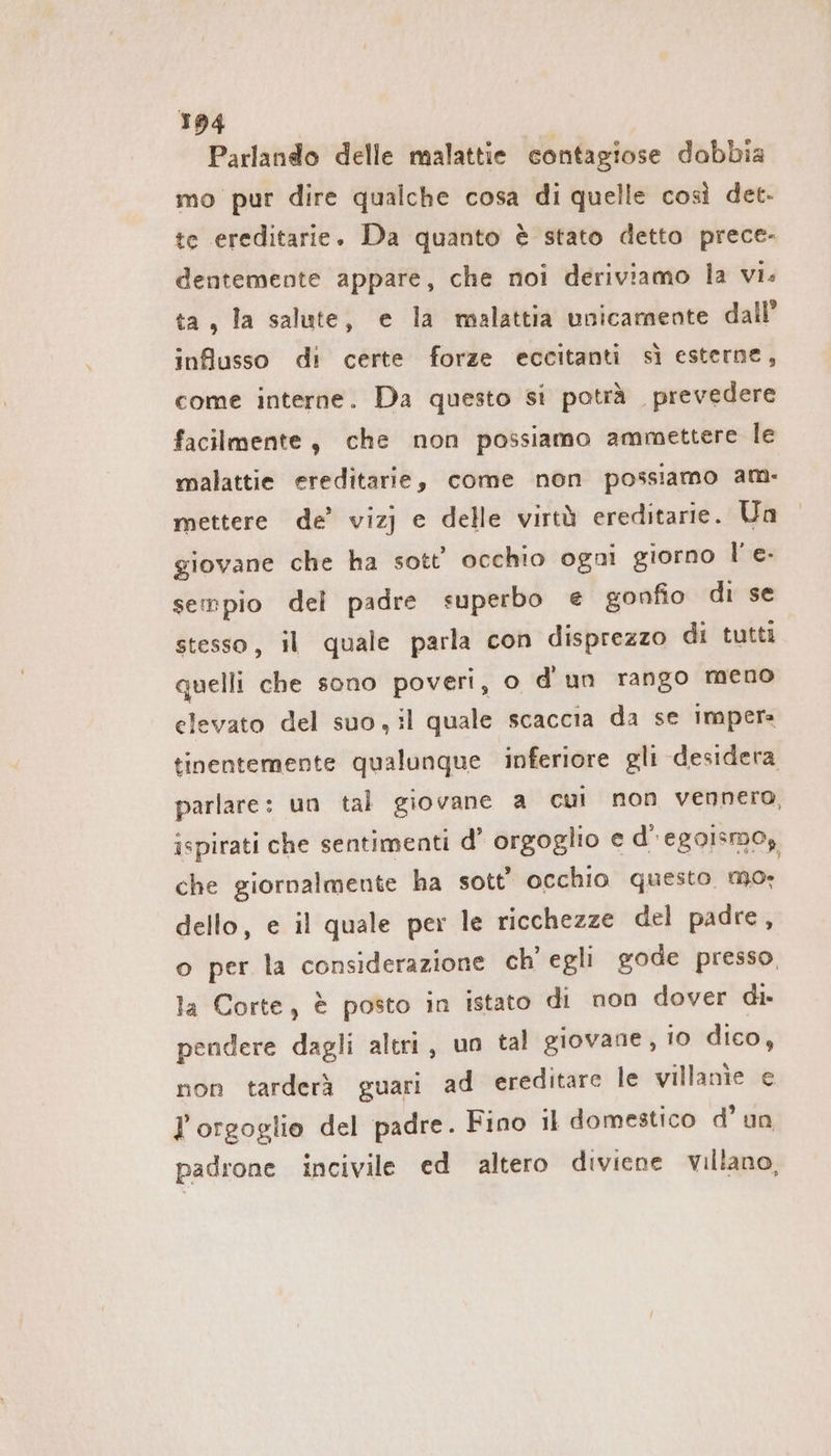 Parlando delle malattie contagiose dabbia mo pur dire qualche cosa di quelle così det. te ereditarie. Da quanto è stato detto prece- dentemente appare, che noi deriviamo la vi. ta, la salute, e la malattia unicamente dall’ influsso di certe forze eccitanti sì esterne, come interne. Da questo si potrà . prevedere facilmente, che non possiamo ammettere le malattie ereditarie, come non possiamo am: mettere de’ vizj e delle virtà ereditarie. Un giovane che ha sott’ occhio ogni giorno l’ e- sempio del padre superbo e gonfio di se stesso, il quale parla con disprezzo di tutti quelli che sono poveri, o d'un rango meno elevato del suo,il quale scaccia da se impera tinentemente qualunque inferiore gli desidera parlare: un tal giovane a cui non vennero, ispirati che sentimenti d’ orgoglio e d’ egoismo, che giornalmente ha sott’ occhio questo mo. dello, e il quale per le ricchezze del padre, o per la considerazione ch' egli gode presso, la Corte, è posto in istato di non dover di- pendere dagli altri, un tal giovane, 10 dico, non tarderà guari ad ereditare le villanie e Forgoglio del padre. Fino il domestico d’ un padrone incivile ed altero diviene villano,