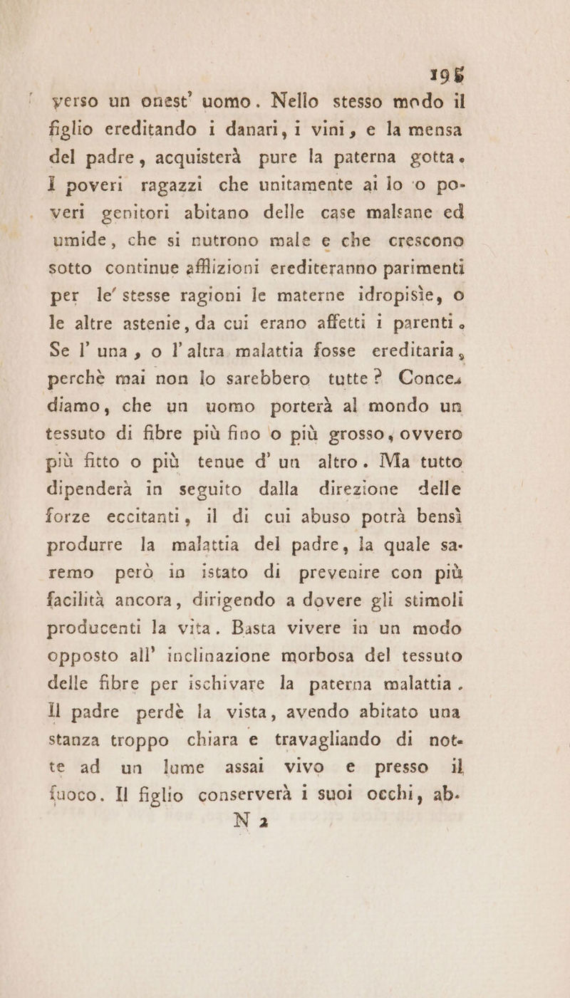 196 yerso un onest' uomo. Nello stesso mado il figlio ereditando ı danari, ı vini, e la mensa del padre, acquisterà pure la paterna gotta. 1 poveri ragazzi che unitamente ai lo ‘o po- veri genitori abitano delle case malsane ed umide, che si nutrono male e che crescono sotto continue afflizioni erediteranno parimenti per le’ stesse ragioni le materne idropisìe, o le altre astenie, da cui erano affetti 1 parenti. Se luna, o l’altra malattia fosse ereditaria, perchè mai non lo sarebbero tutte? Conces diamo, che un uomo porterà al mondo un tessuto di fibre più fino o più grosso, ovvero più fitto o più tenue d’ un altro. Ma tutto dipenderà in seguito dalla direzione delle forze eccitanti, il di cui abuso potrà bensì produrre la malattia del padre, la quale sa. remo però in istato di prevenire con più facilità ancora, dirigendo a dovere gli stimoli producenti la vita. Basta vivere in un modo opposto all’ inclinazione morbosa del tessuto delle fibre per ischivare la paterna malattia . ll padre perde la vista, avendo abitato una stanza troppo chiara e travagliando di not- te ad un lume assai vivo e presso il fuoco. Il figlio conserverà 1 suoi occhi, ab- Na