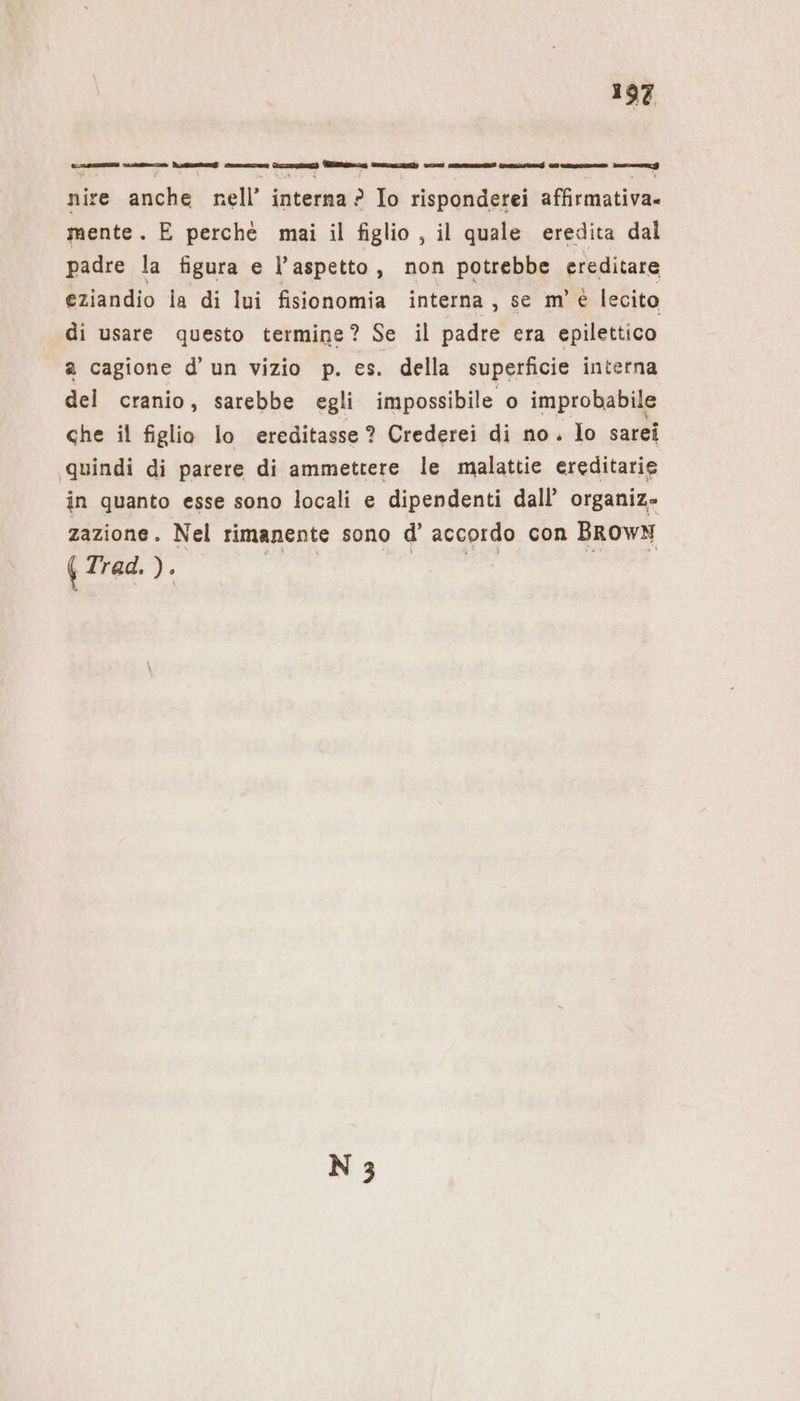 ei AR cre Wem Wie Senna sinn. ar RER See Ne nire anche nell’ interna ? Io risponderei affırmativa- mente. E perchè mai il figlio , il quale eredita dal padre la figura e l'aspetto, non potrebbe ereditare eziandio la di lui fisionomia interna, se m'è lecito di usare questo termine? Se il padre era epilettico a cagione d'un vizio p. es. della superficie interna del cranio, sarebbe egli impossibile o improbabile che il figlio lo ereditasse ? Crederei di no. lo sarei quindi di parere di ammettere le malattie ereditarie in quanto esse sono locali e dipendenti dall’ organiz- zazione. Nel rimanente sono d’ accordo con BROWN | Trad.). ar «da ge È x