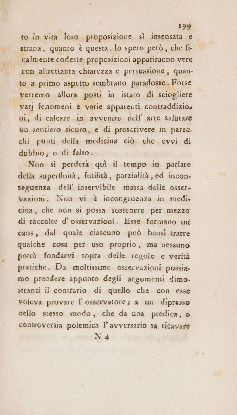 to in vita loro. proposizione sì insensata e strana, quanto è questa . Io spero però, che fi- nalmente codeste proposizioni appariranno vere con altrettanta chiarezza e persuasione, quan to a primo aspetto sembrano paradosse. Forse verremo . allora posti in istato di sciogliere | varj fenomeni e varie apparenti contraddizios ni, di calcare in avvenire nell’ arte salutare un sentiero sicuro, e di proscrivere In parec- chi pünti della medicina ciò. che evvi di dubbio; o di falso. Non si perderà quì il tempo in parlare della superfluità, futilità, parzialità, ed incon: seguenza dell’ inservibile massa delle osser- vazioni. Non vi è incongruenza in medi. cina, che non si possa sostenere per mezza di raccolte d’' osservazioni. Esse formano un caos, dal quale ciascuno può bensì trarre qualche cosa per uso proprio, ma nessuno potrà fondarvi sopra delle regole e verità pratiche. Da moltissime osservazioni possia- mo prendere appunto degli argomenti dimo. stranti ıl contrario di quello che con esse voleva provare I osservatore; a un dipresso nello stesso modo, che da una predica, o controversia polemica l'avversario sa ricavare N4