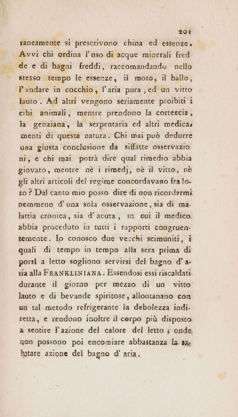 raneamente si prescrivono china ed essenze. Avvi chi ordina l’uso di acque minerali fred. . de e di bagni freddi, raccomandando nello stesso tempo le essenze, il moto, il ballo, P andare in cocchio, l’aria pura ‚ed un vitto lauto . Ad altri vengono seriamente proibiti i cibi animali, mentre prendono la cortescia, la genziana, la serpentaria ed altrı medicas menti di questa natura. Chi mai può dedurre una giusta conclusione da siffatte osservazio. ni, e chi mai potrà dire qual rimedio abbia giovato, mentre nè i rimedj, nè il vitto, ne gli altri articoli del regime concordavano fra lo- ro ? Dal canto mio posso dire di non ricordarmi nemmeno, d'una sola osservazione, sia di ma- lattia cronica, sia d’ acuta, in cui Il medico, abbia proceduto in tutti i. rapporti congruen- temente. lo conosco due vecchi scimuniti, i | quali di tempo in tempo alta sera prima di porsi a letto sogliono servirsi del bagno d’a- ria alla FRANKLINIANA. Essendosi essi riscaldati. durante il giorno per mezzo di un vitto lauto e di bevande spiritose, allontanano con un tal metodo refrigerante la debolezza indi. retta, e rendono inoltre il cerpo più disposto a sentire l’azione del calore del letto ; onde. non possono poi encomiare abbastanza la sa: lutare azione del bagno d' aria.