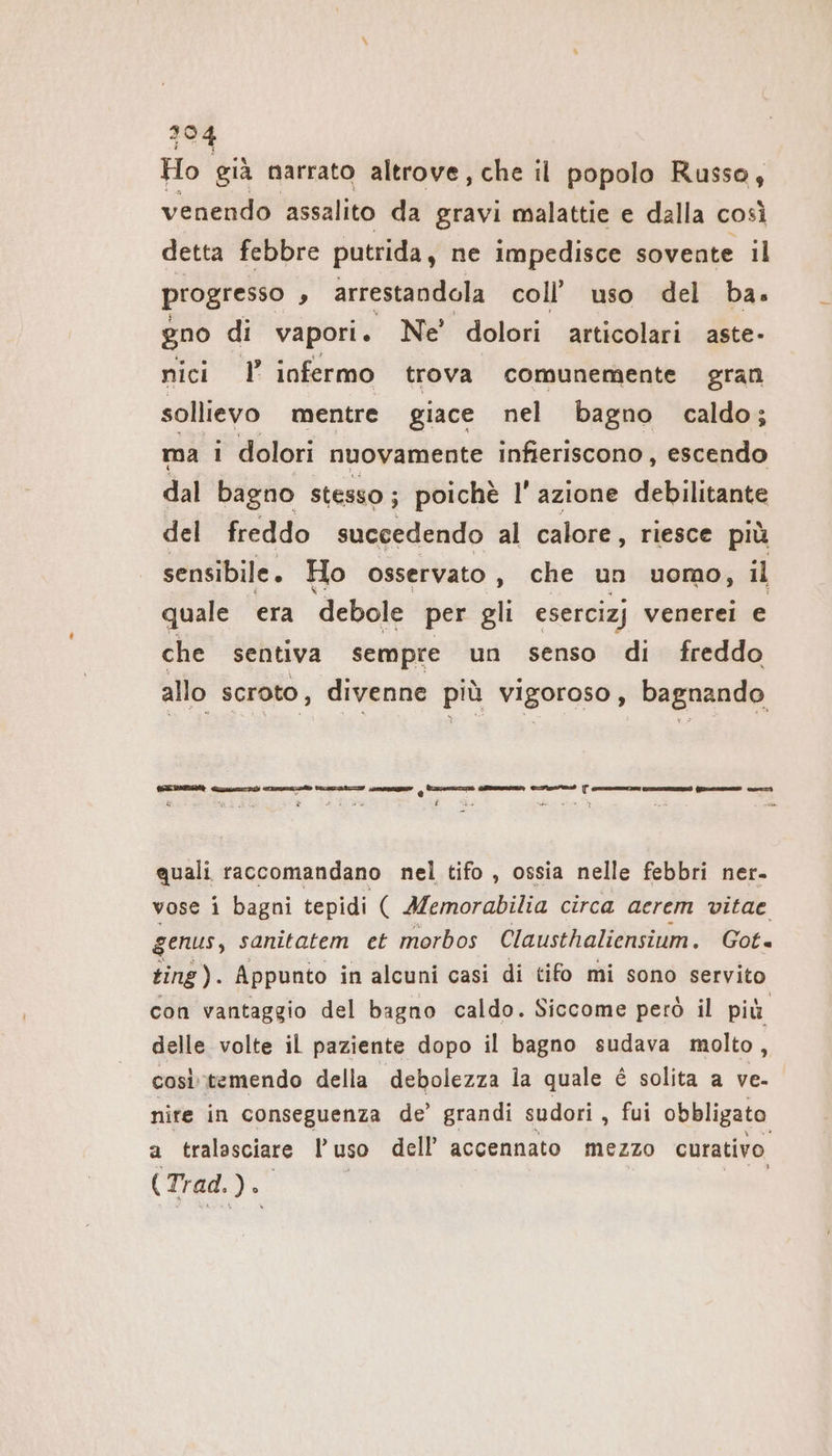 Ho già narrato altrove, che il popolo Russo, venendo assalito da gravi malattie e dalla così detta febbre putrida, ne impedisce sovente il progresso ’ arrestandola coll’ uso del ba. gno di vapori. Ne' dolori articolari aste- nici I infermo trova comunemente gran sollievo mentre giace nel bagno caldo; ma i dolori nuovamente infieriscono , escendo dal bagno stesso; poichè I’ azione debilitante del freddo succedendo al calore, riesce più sensibile. Ho osservato , che un uomo, il quale era ‘debole per gli esercizj venerei e che sentiva sempre un senso di freddo allo scroto, divenne più vigoroso, bagnando GEA Gre pid ne ray aa (cosmica —_ elio: quali raccomandano nel tifo , ossia nelle febbri ner. vose i bagni tepidi ( Memorabilia circa aerem vitae genus, sanitatem ct morbos Clausthaliensium. Got. ting). Appunto in alcuni casi di tifo mi sono servito con vantaggio del bagno caldo. Siccome però il più delle volte il paziente dopo il bagno sudava molto, cositemendo della debolezza la quale è solita a ve- nire in conseguenza de’ grandi sudori , fui obbligato a tralasciare l’uso dell’ accennato mezzo curativo (Trad. de