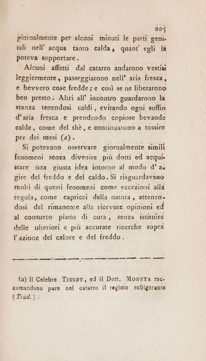 giornalmente per alconi minuti le parti geni. tali nell’ acqua tanto calda; quant’ egli la poteva sopportare. — Alcuni affetti dal catarro andarono vestiti leggiermente , passeggiarono nell’ aria fresca, e bevvero cose fredde; e così se ne liberarono ben presto; Altri all’ incontro guardarono la stanza tenendosi caldi, evitando ogni soffio d’aria fresca e prendendo copiose bevande calde, come del thè, e continuarono a tossire per dei mesi (a). | SI potevano osservare giornalmente simili fenomeni senza divenire più dotti ed acqui» stare una giusta idea intorno al modo d' as gire del freddo e del caldo. Si risguardavano molti di questi fenomeni come eccezioni alla regola, come capricci della natura, attenen- dosi del rimanente alle ricevute opinioni ed al consueto piano di cura, senza istituire delle ulteriori e più accurate ricerche sopra l’azione del calore e del freddo. pn ene i el memei np et TT] I OE pe pr (1) (a) Il Celebre Tissot, ed il Dott. MONETA rac- comandano pure nel catarro il regime refrigerante (Tred.):