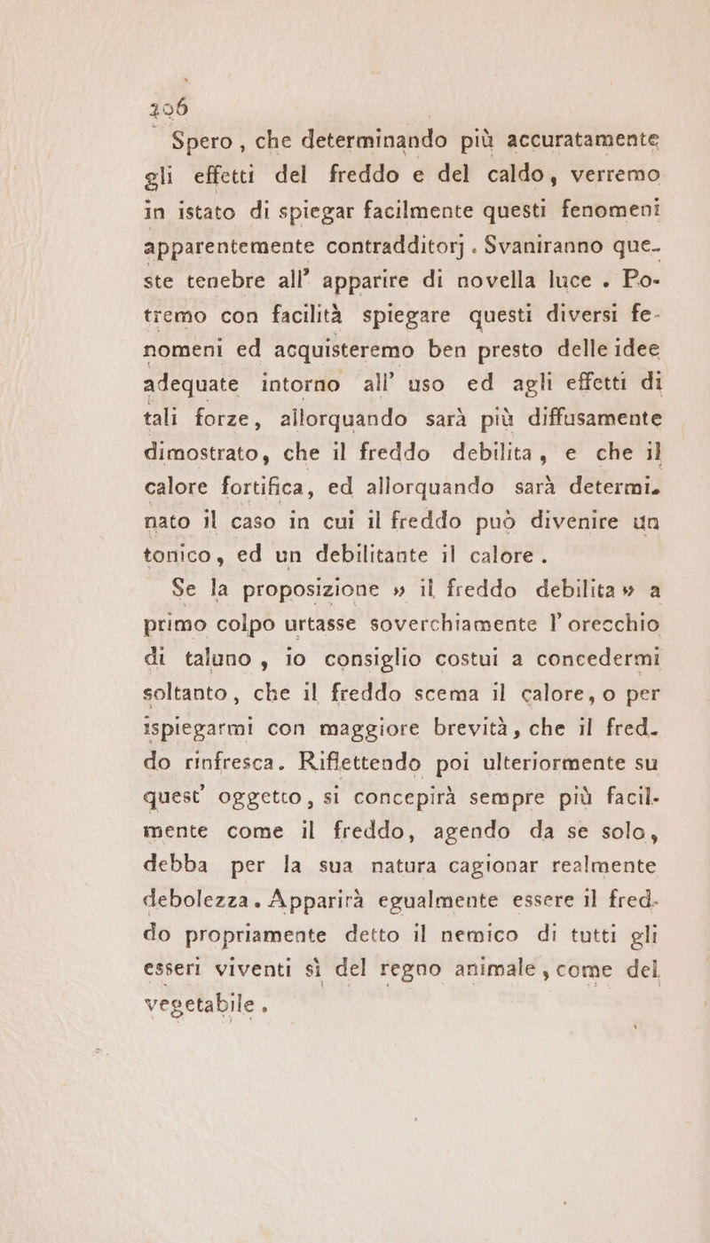 296 | Spero, che determinando più accuratamente gli effetti del freddo e del caldo, verremo in istato di spiegar facilmente questi fenomeni apparentemente contradditorj . Svaniranno que. ste tenebre all’ apparire di novella luce . Po- tremo con facilità spiegare questi diversi fe- nomeni ed acquisteremo ben presto delle idee adequate intorno all’ uso ed agli effetti di tali forze, allorquando sarà più diffusamente dimostrato, che il freddo debilita, e che ıl calore fortifica, ed allorquando sarà determi. nato il caso in cui il freddo può divenire un tonico, ed un debilitante il calore. Se la proposizione » il freddo debilitaw a primo colpo urtasse soverchiamente l’ orecchio di taluno , io consiglio costui a concedermi soltanto, che il freddo scema il calore, o per ispiegarmi con maggiore brevità, che il fred. do rinfresca. Riflettendo poi ulteriormente su quest oggetto, si concepirà sempre più facil- mente come il freddo, agendo da se solo, debba per la sua natura cagionar realmente debolezza. Apparirà egualmente essere il fred. do propriamente detto il nemico di tutti gli esseri viventi sì del regno animale, come del vegetabile . |