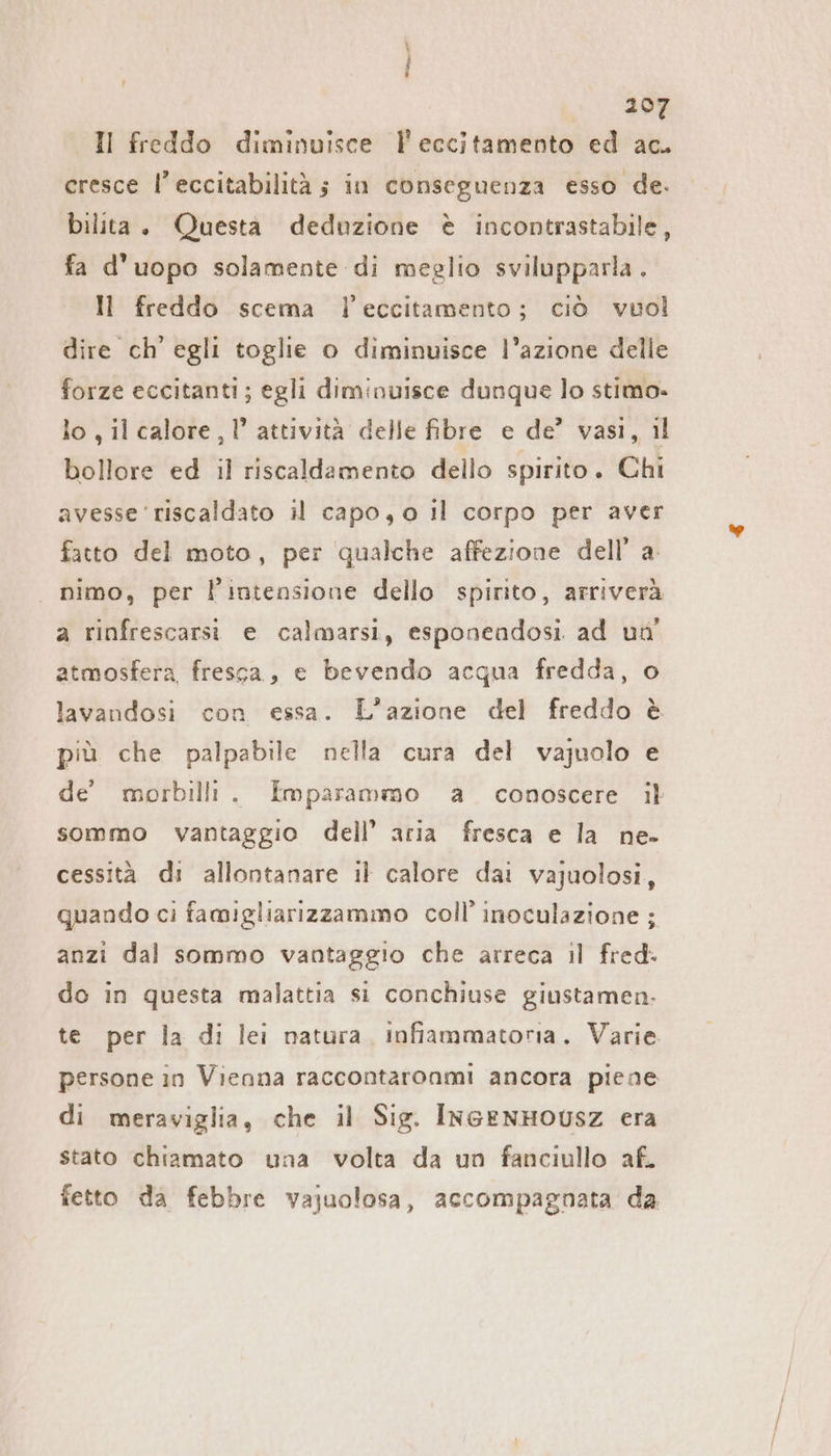 n 207 Il freddo diminuisce l'eccitamento ed ac. cresce l’eccitabilitä ; in conseguenza esso de. bilita. Questa deduzione è incontrastabile, fa d’uopo solamente di meglio svilupparla. Il freddo scema l’eccitamento; ciò vuol dire ch'egli toglie o diminuisce l’azione delle forze eccitanti; egli diminuisce dunque lo stimo» lo , il calore, 1’ attività delle fibre e de’ vasi, il bollore ed il riscaldamento dello spirito. Chi avesse ‘riscaldato il capo, o Il corpo per aver fatto del moto, per qualche affezione dell’ a. | nimo, per l’intensione dello spirito, arriverà a rinfrescarsi e calmarsi, esponeadosi ad un’ atmosfera, fresca, e bevendo acqua fredda, o lavandosi con essa. L'azione del freddo è più che palpabile nella cura del vajuolo e de morbilli. Emparammo a conoscere il sommo vantaggio dell’ aria fresca e la ne- cessità di allontanare il calore dai vajuolosi, quando ci famigliarizzammo coll’ inoculazione ; anzi dal sommo vantaggio che arreca il fred. do in questa malattia si conchiuse giustamen. te per la di lei natura, infflammatoria. Varie persone in Vienna raccontaronmi ancora piene di meraviglia, che il Sig. IncenHousz era stato chiamato una volta da un fanciullo af. fetto da febbre vajuolosa, accompagnata da