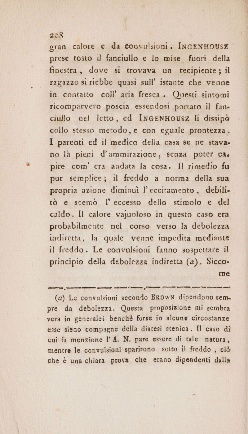 gran calore e da convulsioni. INGENHOUSZ prese tosto il fanciullo e io mise fuori della finestra, dove si trovava un recipiente; il ragazzo si riebbe quasi sull’ istante che venne in contatto coll’ aria fresca. Questi sintomi ricomparvero poscia essendosi portato il fan» ciullo nel letto, ed InGENHOUSZ li dissipò collo stesso metodo, e con eguale prontezza. I parenti ed il medico della casa se ne stava» no là pieni d'ammirazione, senza poter cas pire com’ era andata la cosa. Il rimedio fu pur semplice; il freddo a norma della sua propria azione diminuì l’eccitamento, debili». tò e scemò l'eccesso dello stimolo e del caldo. Il calore vajuoloso in questo caso era probabilmente nel corso verso la debolezza indiretta, la quale venne impedita mediante il freddo. Le convulsioni fanno sospettare il principio della debolezza indiretta (a). Sicco» me nti Cs Sale a CI Ti LI — (a) Le convulsioni secondo BROWN dipendono sem. pre da debolezza. Questa proposizione mi sembra vera in generale; benchè forse in alcune circostanze esse sieno compagne della diatesi stenica. Il caso dî cui fa menzione l’ A. N. pare essere di tale natura, mentre le convulsioni sparirono sotto il freddo , ciò che è una chiara prova che erano dipendenti dalla