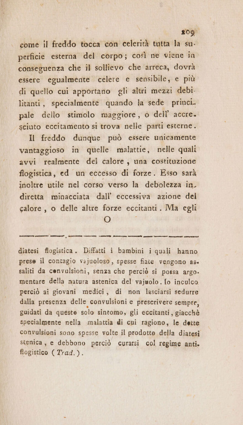 per. come il freddo tocca con celerità tutta la su. perficie esterna del corpo; così ne viene in conseguenza che il sollievo che arreca, dovrà essere egualmente celere e sensibile, e più di quello cui apportano gli altri mezzi debi- litanti, specialmente quando la sede princi. pale dello stimolo maggiore, o dell’ accre. sciuto eccitamento si trova nelle parti esterne. Il freddo dunque può essere unicamente vantaggioso in quelle malattie, nelle quali avvi realmente del calore, una costituzione flogistica, ed un eccesso di forze. Esso sarà inoltre utile nel corso verso la debolezza in. diretta minacciata dall’ eccessiva azione del calore, o delle altre forze eccitanti. Ma egli O cca en et - ici A. - Bisi WR vi diatesi fiogistica. Diffatti i bambini i quali hanno prese il contagio vajuoloso, spesse fiate vengono as saliti da cenvulsioni, senza che perciò si possa argo- mentare della natura astenica del vajuolo. [o inculco perciò ai giovani medici, di non lasciarsi sedurre dalla presenza delle convulsioni e prescrivere sempre, guidati da queste solo sintomo, gli eccitanti, giacchè specialmente nella malattia di cui ragiono, le dette convulsioni sono spesse volte il prodotte della diatesi stenica, e debbono perciò curarsi col regime anti. flogistico ( Trad.).