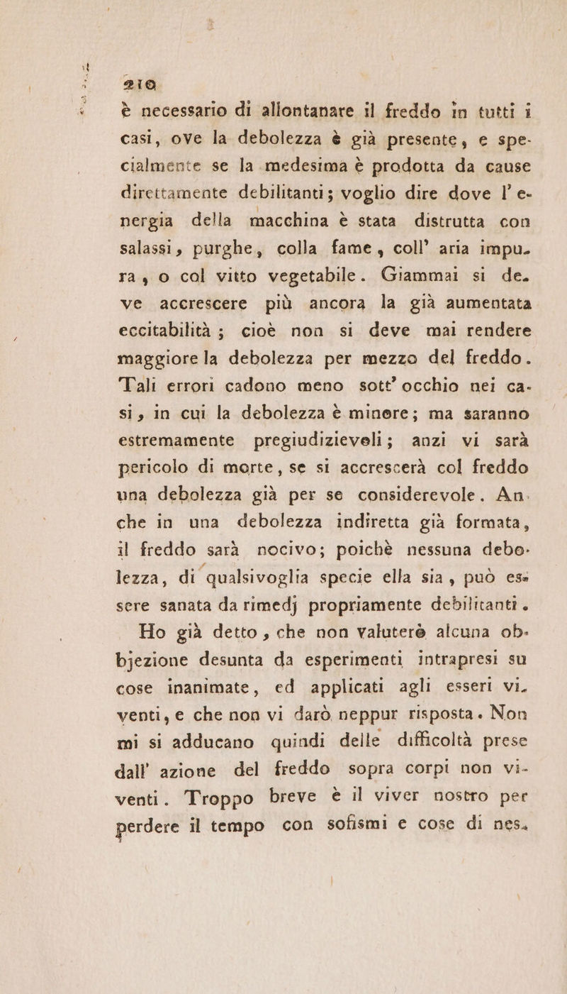 è necessario di allontanare il freddo in tutti i casi, ove la debolezza è già presente; e spe- cialmente se la medesima è prodotta da cause direttamente debilitanti; voglio dire dove I!’ e- nergia della macchina è stata distrutta con salassi, purghe, colla fame, coll’ aria impu. ra, o cal vitto vegetabile. Giammai si de. ve accrescere più ancora la gia aumentata eccitabilità ; cioè non si deve mai rendere maggiore la debolezza per mezzo del freddo. Tali errori cadono meno sott’ occhio nei ca- si, in cui la debolezza è minere; ma saranno estremamente pregiudizieveli; anzi vi sarà pericolo di morte, se si accrescerà col freddo una debolezza già per se considerevole. An. che in una debolezza indiretta già formata, il freddo sarà nocivo; poichè nessuna debo- lezza, di qualsivoglia specie ella sia, può es sere sanata da rimedj propriamente debilitanti. Ho già detto , che non valuterè alcuna ob- bjezione desunta da esperimenti intrapresi su cose inanimate, ed applicati agli esseri vi. venti, e che non vi darò neppur risposta. Non mi si adducano quindi delle difficoltà prese dall’ azione del freddo sopra corpi non vi- venti. Troppo breve è il viver nostro per perdere il tempo con sofismi e cose di nes.