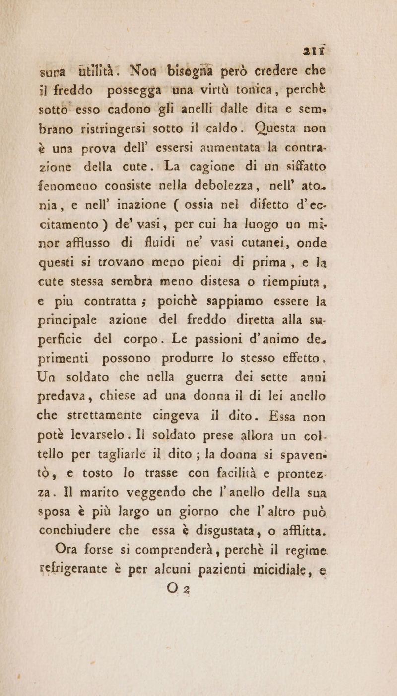 ali sora Utilità. Non bisogna però credere che il freddo possegga una virtù tonica, perchè sotto esso cadono gli anelli dalle dita e sem» brano ristringersi sotto il caldo. Questa non è una prova dell’ essersi aumentata la contra- zione della cute. La cagione di un siffatto fenomeno consiste nella debolezza, nell’ ato. nia, e nell’ inazione ( ossia nel difetto d’ec- citamento ) de’ vasi, per cui ha luogo un mi- nor afflusso di fluidi ne’ vasi cutanei, onde questi si trovano meno pieni di prima, e la cute stessa sembra meno distesa o riempiuta, e piu contratta; poichè sappiamo essere la principale azione del freddo diretta alla su- perficie del corpo. Le passioni d'animo de, primenti possono produrre lo stesso effetto. Un soldato che nella guerra dei sette anni predava, chiese ad una donna il di lei anello che strettamente cingeva il dito. Essa non potè levarselo. Il soldato prese allora un col. tello per tagliarle il dito ; la doana si spaven« t0, € tosto lo trasse con facilità e prontez- za. Il marito veggendo che l'anello della sua sposa è più largo un giorno che l’altro può conchiudere che essa è disgustata, o afflitta. Ora forse si comprenderà, perchè il regime. refrigerante è per alcuni pazienti micidiale, e O 2