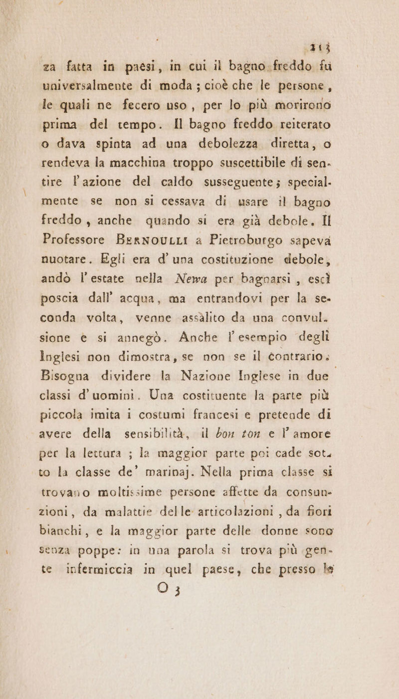 sii za fatta in paesi, in cui il bagno.freddo fu universalmente di moda ; cioè che le persone, le quali ne fecero uso, per lo più morirono prima del tempo. Il bagno freddo reiterato o dava spinta ad una debolezza diretta, o rendeva la macchina troppo suscettibile di sen- tire l’azione del caldo susseguente; special. mente se non si cessava di usare il bagno freddo, anche quando si era già debole. Il Professore BernouLLi a Pietroburgo sapeva nuotare. Egli era d’ una costituzione debole, andò l'estate nella Newa per bagnarsi, escì poscia dall’ acqua, ma entrandovi per la se. conda volta, venne assalito da una convul. sione è si annegò. Anche l'esempio degli Inglesi non dimostra, se non se il contrario. Bisogna dividere la Nazione Inglese in due” classi d’uomini. Una costituente la parte più piccola imita i costumi francesi e pretende di avere della sensibilità, il bon ton e l’ amore per la lettura ; la maggior parte poi cade sot, to la classe de’ marinaj. Nella prima classe si trovano moltissime persone affette da consun- zioni, da malattie delle articolazioni , da fiori bianchi, e la maggior parte delle donne sono senza poppe: in una parola si trova più gen. te infermiccia in quel paese, che presso le O 3