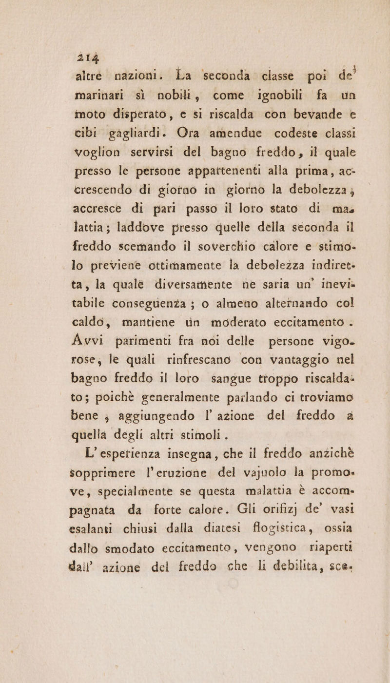 altre nazioni. La ‘seconda classe poi de’ marinari sì nobili, come ignobili fa un moto disperato, e si riscalda con bevande © cibi gagliardi. Ora amendue codeste classi voglion servirsi del bagno freddo, il quale presso le persone appattenenti alla prima, ac- crescendo di giotno In giorno la debolezza; accresce di pari passo il loro stato di mas lattia; laddove presso quelle della seconda il freddo scemando il soverchio calore e stimo. lo previene ottimamente la debelezza indiret- ta, la quale diversamente ne saria un’ inevi- tabile conseguenza ; o almeno alternando col caldo, mantiene tin moderato eccitamento . Avvi parimenti fra noi delle persone vigo. rose; le quali rinfrescano con vantaggio nel bagno freddo il loro sangue troppo riscalda: to; poichè generalmente parlando ci troviamo bene ; aggiungendo I’ azione del freddo a quella degli altri stimoli. L’espetienza insegna, che il freddo anzichè sopprimere l'eruzione del vajuolo la promo» ve, specialmente se questa malattia è accom- pagnata da forte calore. Gli orifizj de‘ vasi esalanti chiusi dalla diatesi flogistica, ossia dallo smodato eccitamento, vengono riaperti dall’ azione del freddo che li debilita, sce.