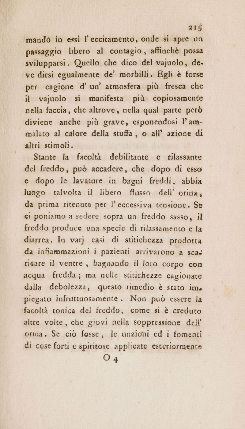 mando in essi l’eccitamento, onde si apre un passaggio libero al contagio, affinchè possa svilupparsi. Quello che dico del vajuolo, de- ve dirsi egualmente de’ morbilli. Egli è forse per cagione d’ un’ atmosfera più fresca che il vajuolo si manifesta più copiosamente nella faccia, che altrove, nella qual parte però diviene anche più grave, esponendosi l’am- malato al calore della stuffa , o all’ azione di altri stimoli. Stante la facoltà debilitante e rilassante del freddo, può accadere, che dopo di esso e dopo le lavature in bagni freddi, abbia luogo talvolta il libero flusso dell’ orina; da prima ritenuta per l'eccessiva tensione. Se ci poniamo a sedere sopra un freddo sasso, il freddo produce una specie di rilassamento e la diarrea. In varj casi di stitichezza prodotta da infiammazioni i pazienti arrivarono a sca risare il ventre, bagnando il loro corpo con acqua fredda; ma nelle stitichezze cagionate dalla debolezza, questo rimedio è stato ims piegato infruttuosamente. Non può essere la facoltà tonica del freddo, come si è creduto altre volte, che giovi nella soppressione dell’ orina. Se ciò fosse, le unzioni ed i fomenti di cose forti e spiritose applicate esteriormente O 4