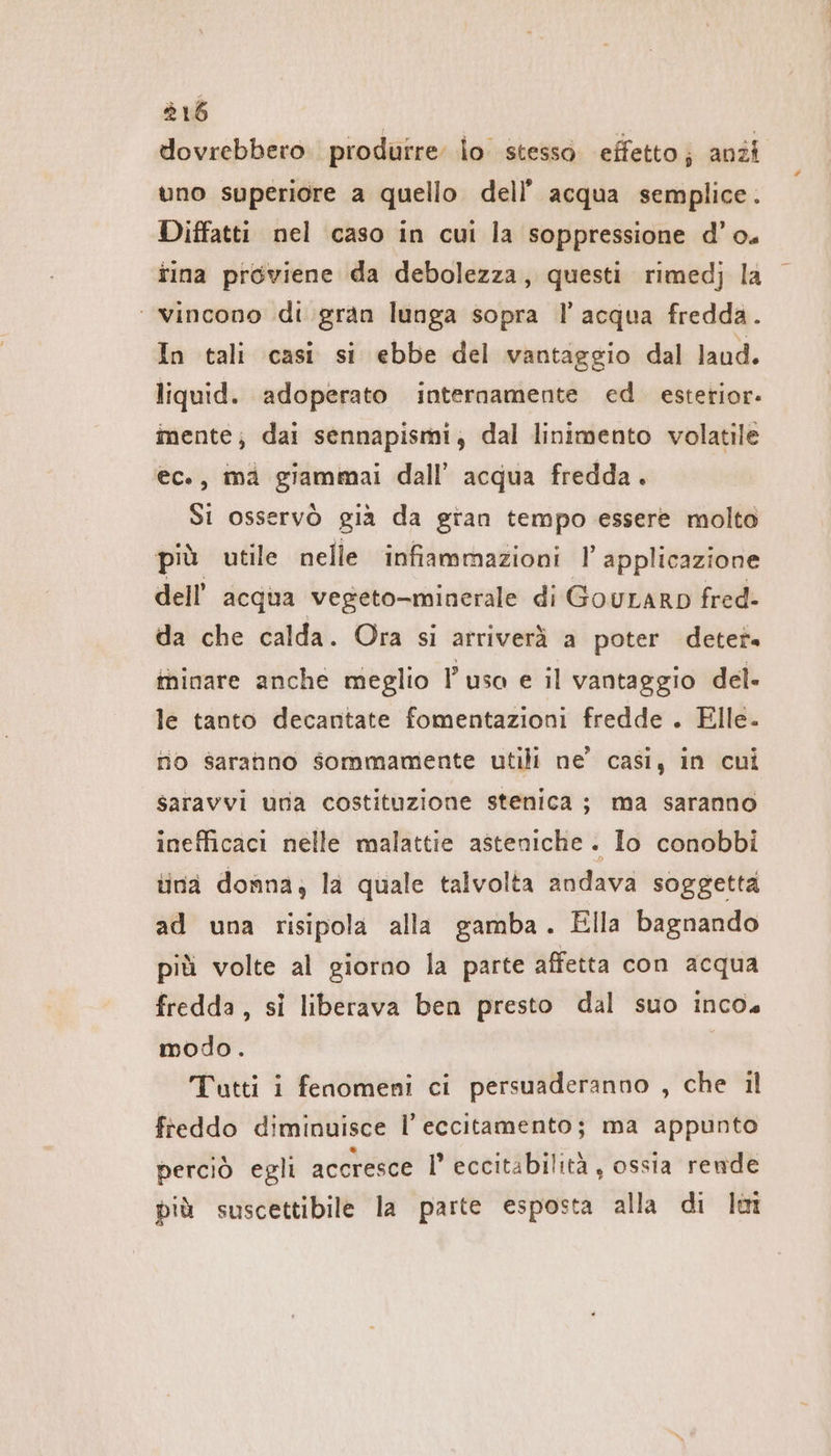 dovrebbero. produrre lo stesso effetto; anzi uno superiore a quello dell’ acqua semplice. Diffatti nel caso in cui la soppressione d’o. tina proviene da debolezza, questi rimedj la ‘vincono di gran lunga sopra l’acqua fredda. In tali casi si ebbe del vantaggio dal laud. liquid. adoperato internamente ed esterior- mente; dai sennapismi, dal linimento volatile ec., ma giammai dall’ acqua fredda. Si osservò gia da gian tempo essere molto più utile nelle infiammazioni l'applicazione dell’ acqua vegeto-minerale di GouLaRD fred- da che calda. Ora si arriverà a poter deter» minare anche meglio uso e il vantaggio del. le tanto decantate fomentazioni fredde . Elle. no saranno sommamente utili ne’ casi, in cui saravvi una costituzione stenica ; ma saranno inefficaci nelle malattie asteniche . lo conobbi tina donna, la quale talvolta andava soggetta ad una risipola alla gamba. Ella bagnando più volte al giorno la parte affetta con acqua fredda, si liberava ben presto dal suo incos modo. Tutti i fenomeni ci persuaderanno , che il freddo diminuisce Il’ eccitamento; ma appunto perciò egli accresce I’ eccitabilità, ossia rende più suscettibile la parte esposta alla di lt