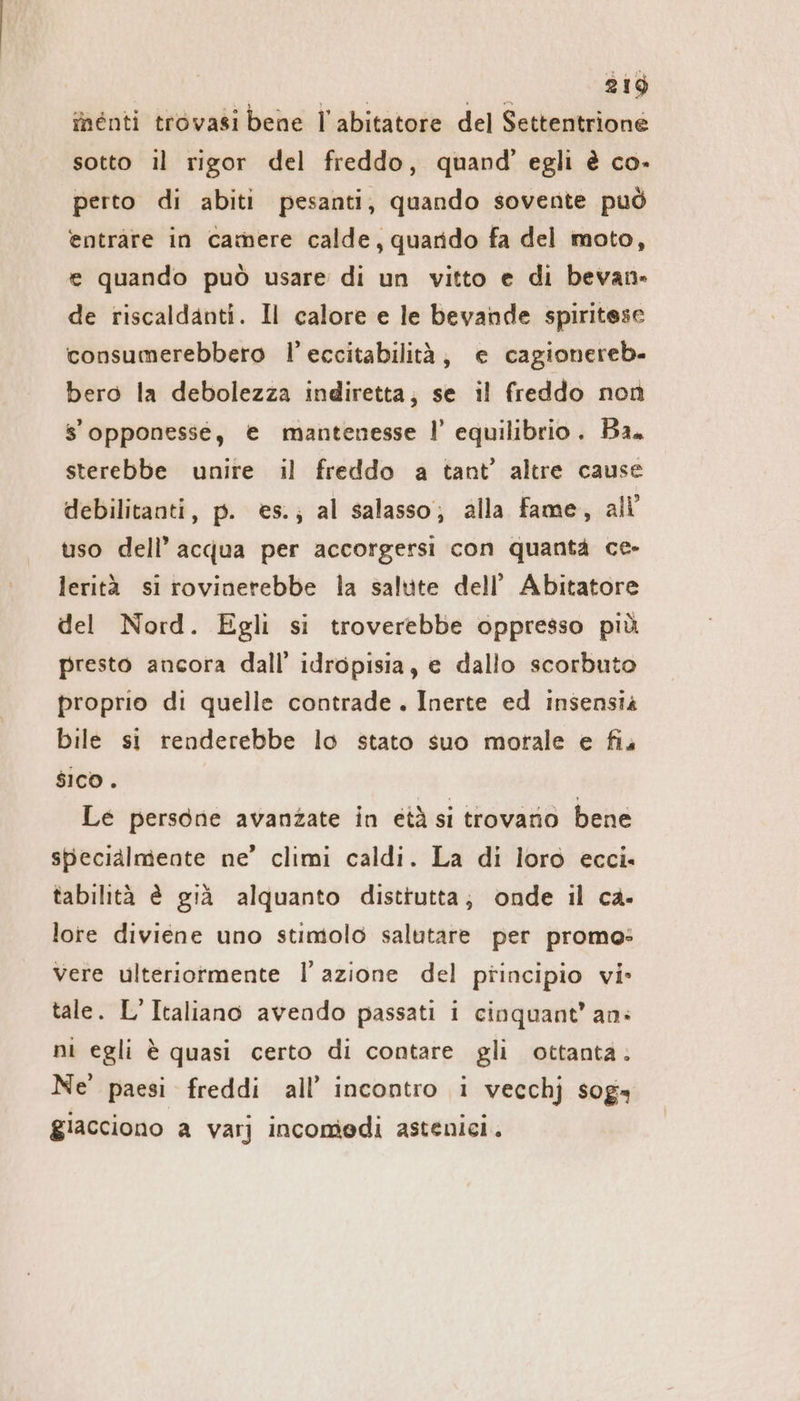 inenti trovasi bene l’abitatore del Settentrione sotto il rigor del freddo, quand’ egli è co. perto di abiti pesanti, quando sovente può entrare in camere calde, quarido fa del moto, e quando può usare di un vitto e di bevan- de riscaldanti. Il calore e le bevande spiritese consumerebbero l’eccitabilità, e cagionereb- bero la debolezza indiretta, se il freddo non s’opponesse, e mantenesse I’ equilibrio. Ba. sterebbe unire il freddo a tant’ altre cause debilitanti, p. es.; al salasso; alla fame, all uso dell’ acqua per accorgersi con quanta ce- lerità si rovinerebbe la salute dell’ Abitatore del Nord. Egli si troverebbe oppresso più presto ancora dall’ idropisia, e dallo scorbuto proprio di quelle contrade. Inerte ed insensià bile si renderebbe lo stato suo motale e fis sico . Le persone avanzate in età si trovano bene specialmente ne’ climi caldi. La di loro ecci. tabilità è già alquanto distrutta; onde il ca- lore diviene uno stimolo salutare per promo: Vere ulteriormente l’azione del piincipio vi» tale. L’Italiano avendo passati i cinquant’ an: ni egli è quasi certo di contare gli ottanta. Ne paesi freddi all’ incontro i vecchj sog» giacciono a varj incomedi astenici.