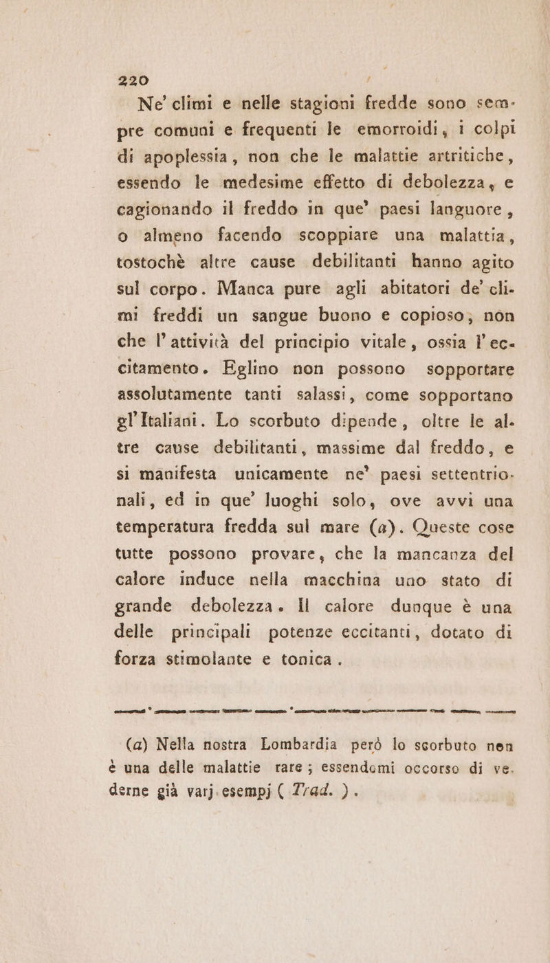 Ne climi e nelle stagioni fredde sono sem- pre comuni e frequenti le emorroidi, i colpi di apoplessia, non che le malattie artritiche, essendo le medesime effetto di debolezza, e cagionando il freddo in que’ paesi languore, o almeno facendo scoppiare una malattia, tostochè altre cause debilitanti hanno agito sul corpo. Manca pure agli abitatori de’ cli- mi freddi un sangue buono e copioso; non che l’attività del principio vitale, ossia 1’ ec- citamento. Eglino non possono sopportare assolutamente tanti salassi, come sopportano gl'Italiani. Lo scorbuto dipende, oltre le al. tre cause debilitanti, massime dal freddo, e si manifesta unicamente ne’ paesi settentrio- nali, ed in que’ luoghi solo, ove avvi una temperatura fredda sul mare (a). Queste cose tutte possono provare, che la mancanza del calore induce nella macchina uno stato di grande debolezza. Il calore dunque è una delle principali potenze eccitanti, dotato di forza stimolante e tonica . rc ZI — de na e reed cesello ur Team (a) Nella nostra Lombardia però lo scorbuto nen è una delle malattie rare ; essendomi occorso di ve. derne già varj.esempj ( Zrad. ).