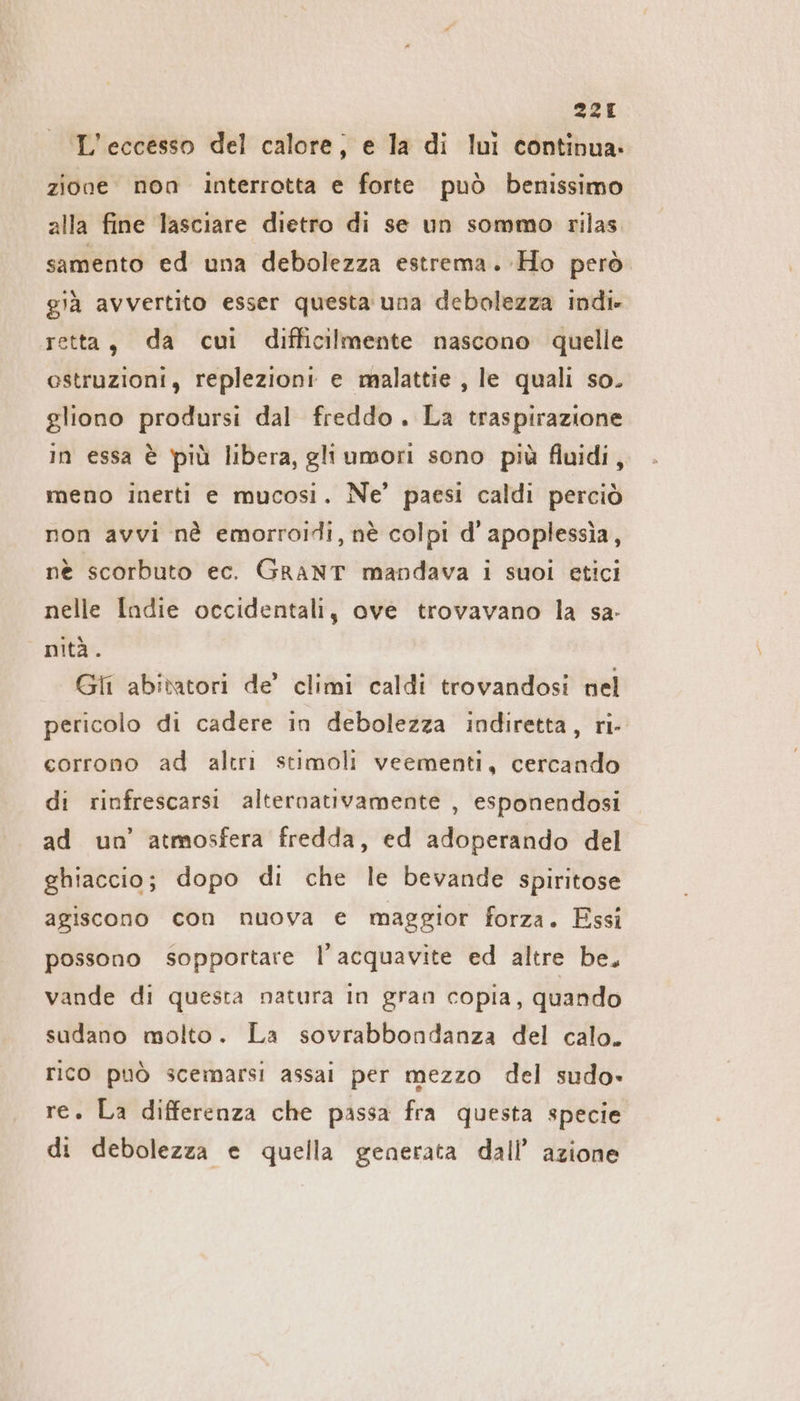 L’eccesso del calore, e la di lui continua. zione. non interrotta e forte può benissimo alla fine lasciare dietro di se un sommo rilas samento ed una debolezza estrema. Ho pero già avvertito esser questa una debolezza indi» retta, da cui difficilmente nascono quelle estruzioni, replezioni e malattie , le quali so. gliono prodursi dal freddo. La traspirazione in essa è più libera, gli umorı sono più fluidi, meno inerti e mucosi. Ne’ paesi caldi perciò non avvi nè emorroidi, nè colpi d’apoplessia, nè scorbuto ec. GRANT mandava i suoi etici nelle Indie occidentali, ove trovavano la sa- nità. Gli abitatori de’ climi caldi trovandosi nel pericolo di cadere in debolezza indiretta, ri- corrono ad altri stimoli veementi, cercando di rinfrescarsi alternativamente , esponendosi ad un’ atmosfera fredda, ed adoperando del ghiaccio; dopo di che le bevande spiritose agiscono con nuova e maggior forza. Essi possono sopportare l’acquavite ed altre be, vande di questa natura in gran copia, quando sudano molto. La sovrabbondanza del calo. rico può scemarsi assai per mezzo del sudo» re. La differenza che passa fra questa specie di debolezza e quella generata dall’ azione