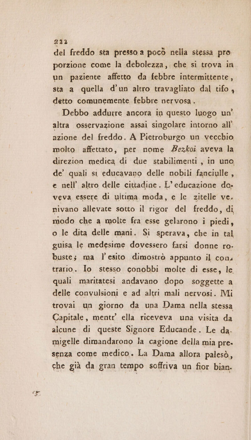 = fg del freddo sta presso a poco nella stessa pro. porzione come la debolezza, che si trova in un paziente affetto da febbre intermittente, sta a quella d’un altro travagliato dal tifo , detto comunemente febbre nervosa . Debbo addurre ancora in questo luogo un’ altra osservazione assai singolare intorno all’ azione del freddo. A Pietroburgo un vecchio, molto affettato, per nome Zezkoi aveva la direzion medica di due stabilimenti , in uno de’ quali st educavano delle nobili fanciulle , e nell’ altro delle cittadine. L'educazione do. veva essere di ultima moda, e le zitelle ve. nivano allevate sotto il rigor del freddo, di modo che a molte fra esse gelarono i piedi, o le dita delle mani. Si sperava, che in tal guisa le medesime dovessero farsi donne ro- buste; ma l'esito dimostrò appunto il cons trario. lo stesso conobbi molte di esse, le quali maritatesi andavano dopo soggette a delle convulsioni e ad altri mali nervosi. Mi trovai un giorno da una Dama nella stessa Capitale, mentr ella riceveva una visita da alcune di queste Signore Educande. Le da- migelle dimandarono la cagione della mia pre. senza come medico. La Dama allora palesò,, che già da gran tempo soffriva un fior bian.