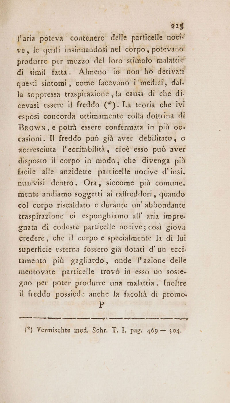 l'aria poteva contenere delle particelle noci- ve, le quali insinuandosi nel corpo, potevano produrre per mezzo del loro stimoto ‘malattie di simil fatta. Almeno io non ho derivati questi sintomi, come facevano i'medici, dal. la soppressa traspirazione ‚la causa di che di. cevasi essere il freddo (*). La teoria che ivi esposi concorda ottimamente colia dottrina di Brown, e potrà essere confermata in più oc» casioni. Il freddo può già aver debilitato , o accresciuta l’eccitabilitä, cioè esso può aver disposto il corpo in modo, che divenga più | facile alle anzidette particelle nocive d’ insi. nuarvisi dentro. Ora, siccome più comune. mente andiamo soggetti ai raffreddori, quando col corpo riscaldato e durante un’ abbondante traspirazione ci esponghiamo all’ aria impre» gnata di codeste particelle nocive; così giova credere, che il corpo e specialmente la di lui superficie esterna fossero già dotati d’ un eccı- tamento più gagliardo, onde l’azione delle mentovate particelle trovò in esso un soste» gno per poter produrre una malattia . Inoltre il freddo possiede anche la facoltà di promo» r uns’ Brunn , = Led x ce ga), Pen RE prc (SEHE) pre e) PIRA gr en one (*) Vermischte med. Schr. T. I. pag. 469 — 504.