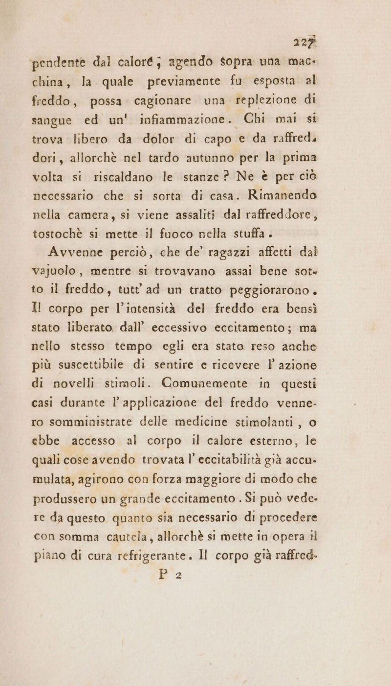 ‘pendente dal caloré; agendo sopra una mac- china, la quale previamente fu esposta al freddo, possa. cagionare una replezione di sangue ed un' infiammazione. Chi mai si trova libero da dolor di capo e da raffred, dori, allorchè nel tardo autunno per la prima volta si riscaldano le stanze ? Ne è per ciò necessario che si sorta di casa. Rimanendo nella camera, si viene assaliti dal raffreddore, tostochè si mette il fuoco nella stuffa . Avvenne perciò, che de’ ragazzi affetti dal vajuolo, mentre si trovavano assai bene sot» to il freddo, tutt ad un tratto peggiorarono, Il corpo per l’intensità del freddo era bensì stato liberato. dall’ eccessivo eccitamento; ma nello stesso tempo egli era stato reso anche più suscettibile di sentire e ricevere l’ azione di novelli stimoli. Comunemente in questi casi durante l’ applicazione del freddo venne- ro somministrate delle medicine stimolanti, © ebbe accesso al corpo il calore esterno, le quali cose avendo trovata l’ eccitabilità già accu- mulata, agirono con forza maggiore di modo che produssero un grande eccitamento . Si può vede- re da questo quanto sia necessario di procedere con somma cautela, allorchè si mette in opera il piano di cura refrigerante. Il corpo già raffred. Pia