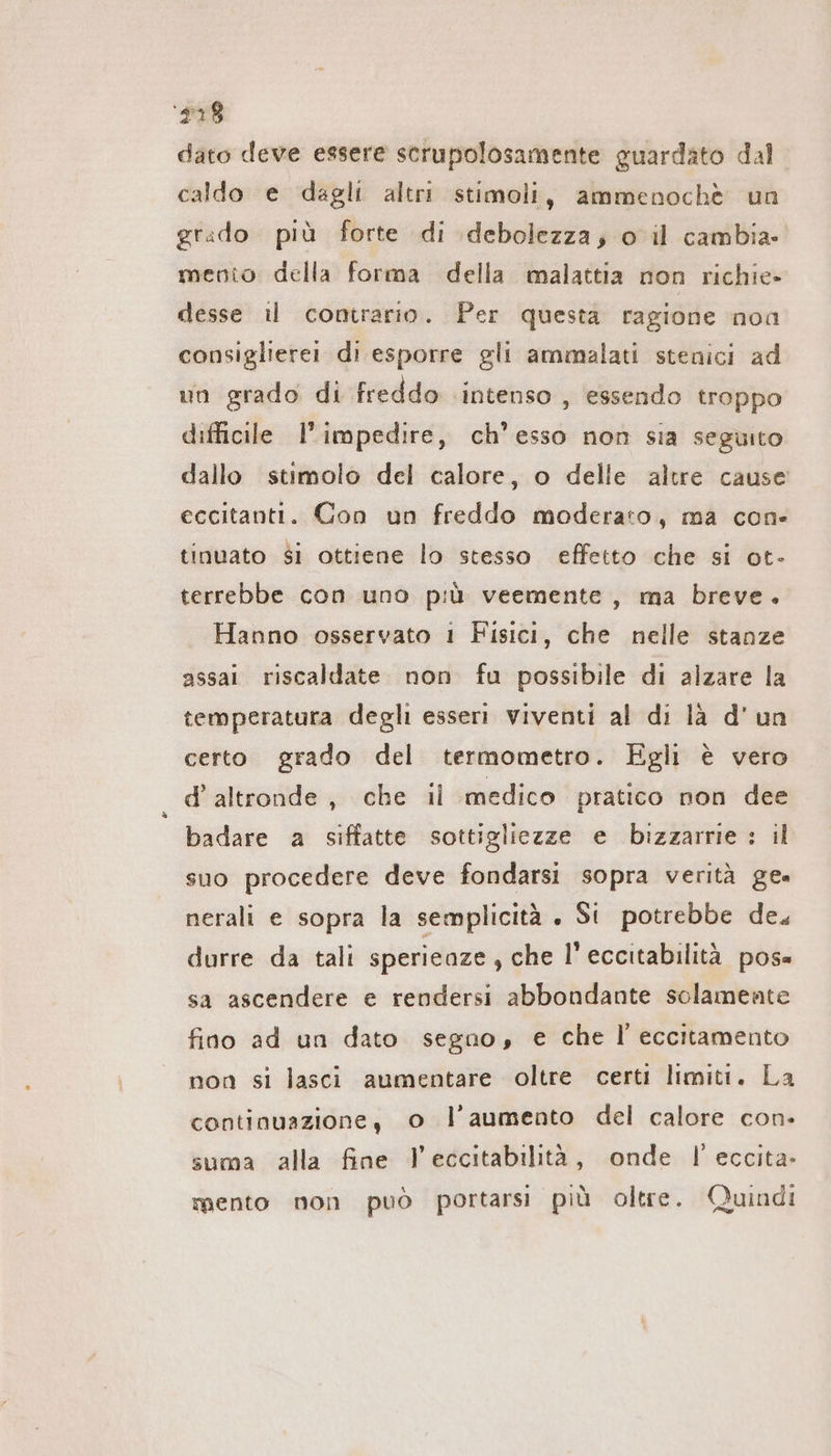 ‘#78 dato deve essere scrupolosamente guardato dal caldo e dagli altri stimoli, ammenochè un grado più forte di debolezza; o il cambia» mento della forma della malattia non richie» desse i contrario. Per questa ragione noa consiglierei di esporre gli ammalati stenici ad un grado di freddo intenso , essendo troppo difficile l'impedire, ch’esso non sia seguito dallo stimolo del calore, o delle altre cause eccitanti. Con un freddo moderato, ma con- tinuato si ottiene lo stesso effetto che si ot- terrebbe con uno più veemente, ma breve. Hanno osservato 1 Fisici, che nelle stanze assai riscaldate. non fu possibile di alzare la temperatura degli esseri viventi al di là d'un certo grado del termometro. Egli è vero d'altronde, che il medico pratico non dee badare a siffatte sottigliezze e bizzarrie : il suo procedere deve fondarsi sopra verità gea nerali e sopra la semplicità . Si potrebbe de. durre da tali sperieaze , che l’eccitabilità pos= sa ascendere e rendersi abbondante solamente fino ad un dato segno, e che I eccitamento non si lasci aumentare oltre certi limiti. La continuazione, o l’aumento del calore con- suma alla fine l’eccitabilità, onde I eccita. mento non può portarsi più oltre. Quindi