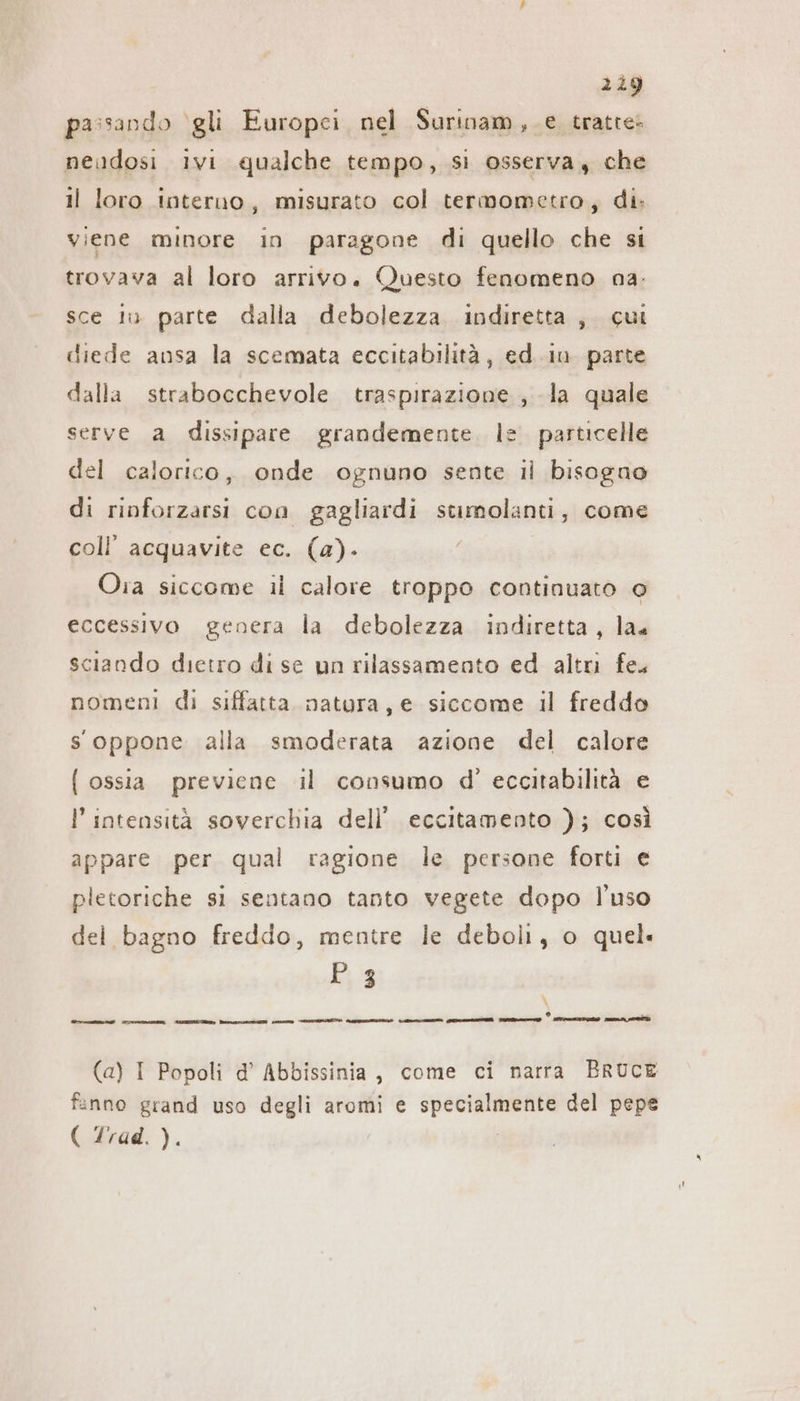 219 passando ‘gli Europei, nel Surinam ,.e tratte: neudosi ivi qualche tempo, si osserva , che il loro interno, misurato col termometro, di: viene minore in paragone di quello che si trovava al loro arrivo. Questo fenomeno na: sce iu parte dalla debolezza indiretta , cui diede ansa la scemata eccitabilità, ed.in parte dalla strabocchevole traspirazione, la quale serve a dissipare grandemente. le. particelle del calorico, onde ognuno sente ıl bisogno di rinforzarsi con gagliardi stimolanti, come coll’ acquavite ec. (a). Oia siccome il calore troppo continuato © eccessivo genera la debolezza indiretta, la. sciando dietro di se un rilassamento ed altri fe. nomeni di siffatta natura, e siccome il freddo s oppone alla smoderata azione del calore { ossia previene il consumo d’ eccitabilità e l’ intensità soverchia dell’ eccitamento ); così appare per qual ragione le persone forti e pletoriche sì sentano tanto vegete dopo l’uso del bagno freddo, mentre le deboli, o quel P 3 \ o nung ern TIE POT i TIE Augen A en TE m OST (a) I Popoli d’ Abbissinia, come ci narra BRUCE fanno grand uso degli aromi e specialmente del pepe ( Zrad. ).