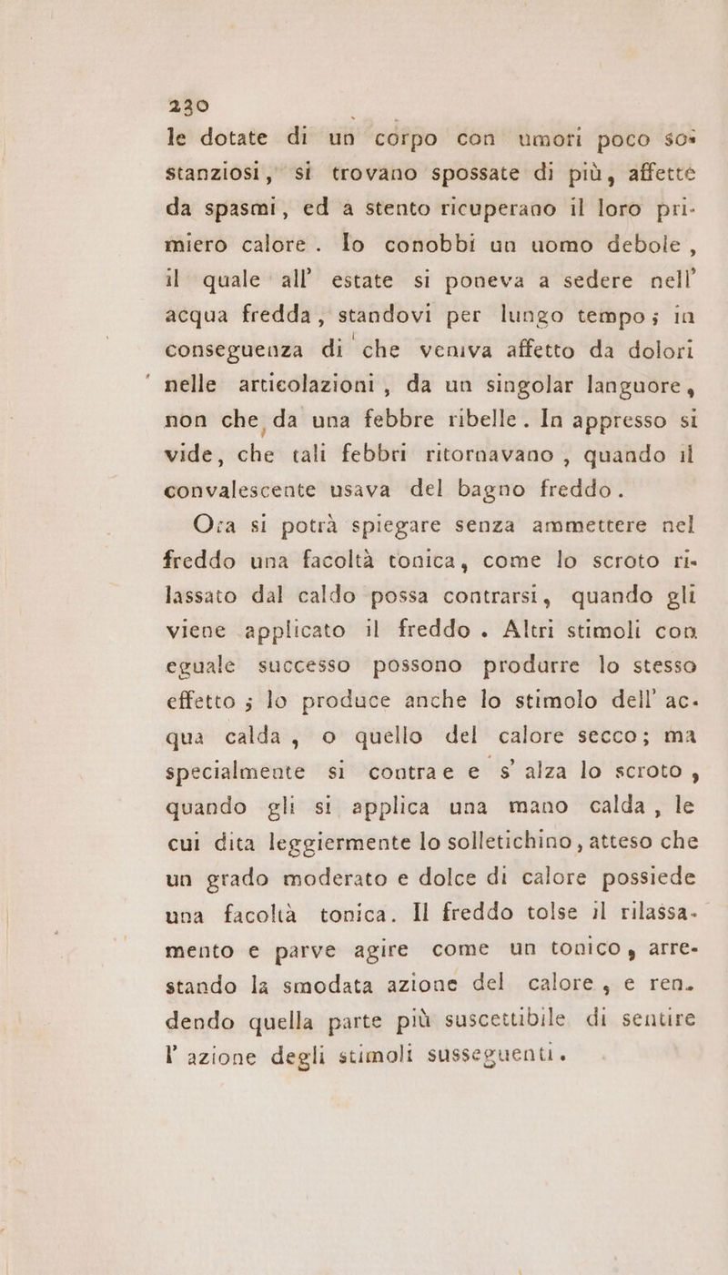 &gt; ER le dotate di un corpo con umoti poco sos stanziosi, si trovano spossate di più, affette da spasmi, ed a stento ricuperano il loro pri- miero calore. lo conobbi un uomo debole , il quale ‘all’ estate si poneva a sedere nell’ acqua fredda, standovi per lungo tempo; in conseguenza di che veniva affetto da dolori nelle articolazioni, da un singolar languore, non che da una febbre ribelle. In appresso si vide, che tali febbri ritornavano , quando il convalescente usava del bagno freddo. Oca si potrà spiegare senza ammettere nel freddo una facoltà tonica, come lo scroto ri. lassato dal caldo possa contrarsi, quando gli viene applicato il freddo . Altri stimoli con eguale successo possono produrre lo stesso effetto ; lo produce anche lo stimolo dell’ ac. qua calda, o quello del calore secco; ma specialmente si contrae e s'alza lo scroto, quando gli si applica una mano calda, le cui dita leggiermente lo solletichino, atteso che un grado moderato e dolce di calore possiede una facoltà tonica. Il freddo tolse il rilassa. mento e parve agire come un tonico , arre- stando la smodata azione del calore, e ren. dendo quella parte più suscettibile di sentire l’azione degli stimoli susseguenti.