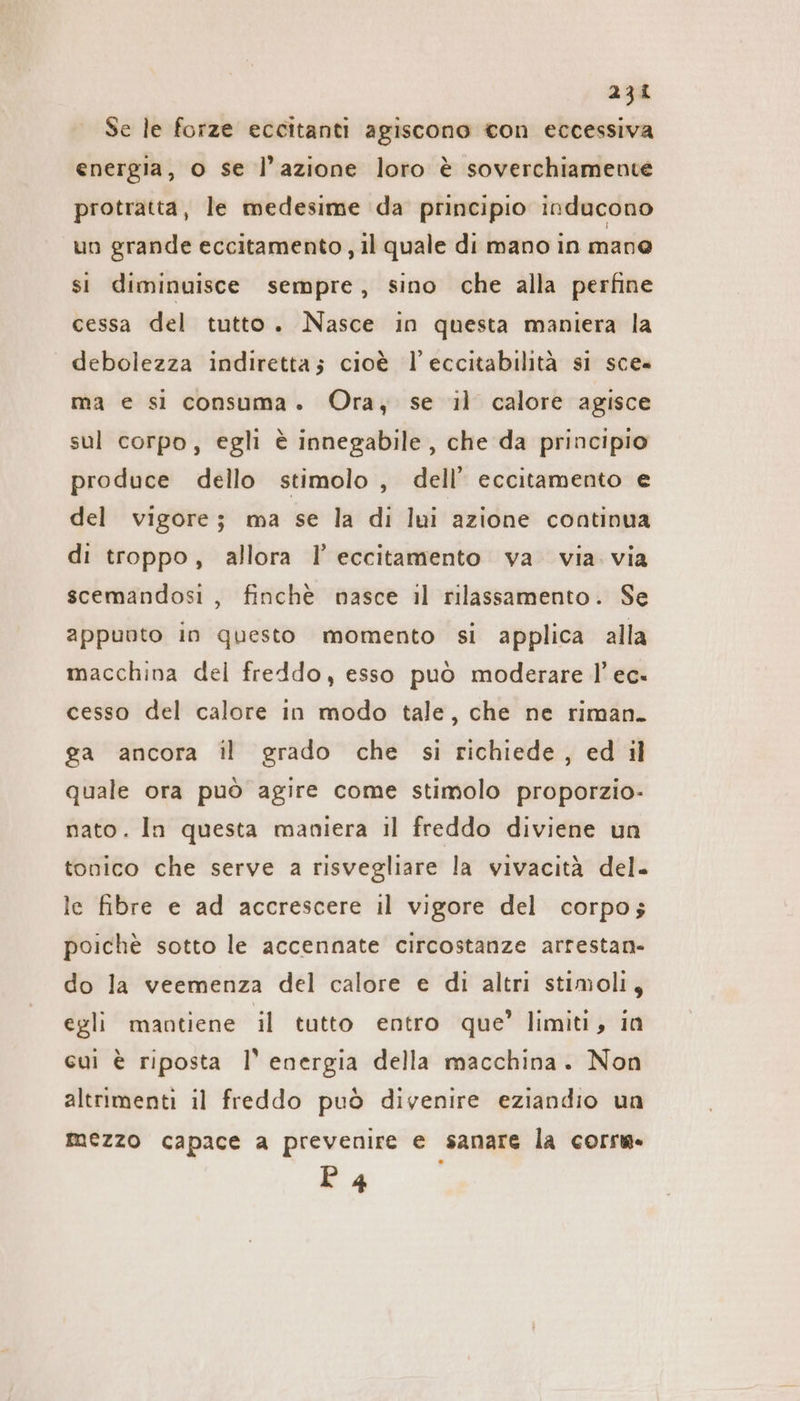 Se le forze eccitanti agiscono con eccessiva energia, o se l’azione loro è soverchiamente protratta, le medesime da principio inducono un grande eccitamento , il quale di mano in mane si diminuisce sempre, sino che alla perfine cessa del tutto. Nasce in questa maniera la debolezza indiretta; cioè l’eccitabilità si sce. ma e si consuma. Ora, se il calore agisce sul corpo, egli è innegabile, che da principio produce dello stimolo, dell’ eccitamento e del vigore; ma se la di lui azione continua di troppo, allora I’ eccitamento va via via scemandosi , finchè nasce il rilassamento. Se appuoto in questo momento si applica alla macchina del freddo, esso può moderare l’ ec. cesso del calore in modo tale, che ne riman. ga ancora il grado che si richiede, ed il quale ora può agire come stimolo proporzio- nato. In questa maniera il freddo diviene un tonico che serve a risvegliare la vivacità del. le fibre e ad accrescere il vigore del corpo; poichè sotto le accennate circostanze arrestan- do la veemenza del calore e di altri stimoli, egli mantiene il tutto entro que’ limiti, in cui è riposta 1’ energia della macchina. Non altrimenti il freddo può divenire eziandio un mezzo capace a prevenire e sanare la corru È 4